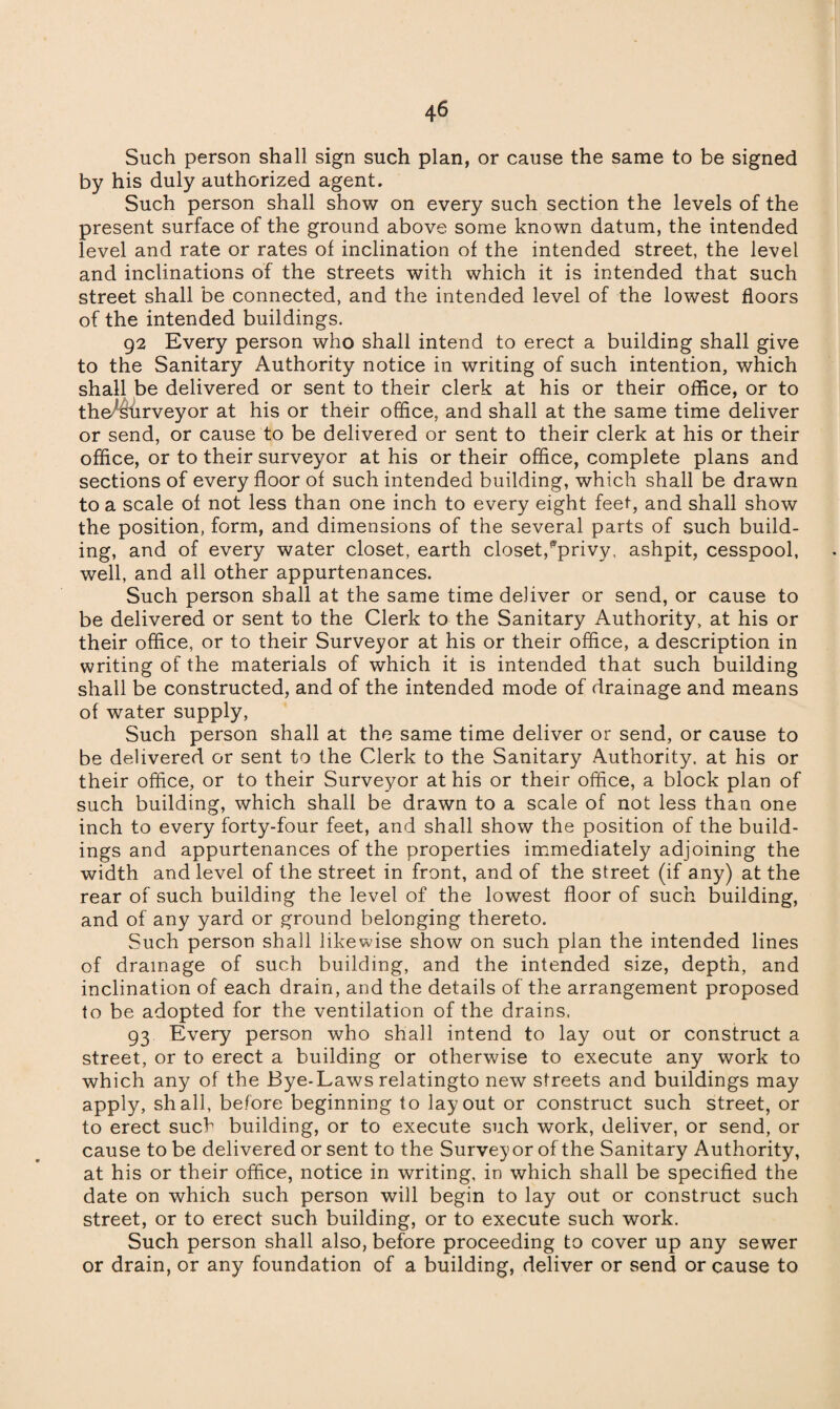 Such person shall sign such plan, or cause the same to be signed by his duly authorized agent. Such person shall show on every such section the levels of the present surface of the ground above some known datum, the intended level and rate or rates of inclination of the intended street, the level and inclinations of the streets with which it is intended that such street shall be connected, and the intended level of the lowest floors of the intended buildings. 92 Every person who shall intend to erect a building shall give to the Sanitary Authority notice in writing of such intention, which shall be delivered or sent to their clerk at his or their office, or to tho^tirveyor at his or their office, and shall at the same time deliver or send, or cause to be delivered or sent to their clerk at his or their office, or to their surveyor at his or their office, complete plans and sections of every floor of such intended building, which shall be drawn to a scale of not less than one inch to every eight feet, and shall show the position, form, and dimensions of the several parts of such build¬ ing, and of every water closet, earth closet,*privy, ashpit, cesspool, well, and all other appurtenances. Such person shall at the same time deliver or send, or cause to be delivered or sent to the Clerk to the Sanitary Authority, at his or their office, or to their Surveyor at his or their office, a description in writing of the materials of which it is intended that such building shall be constructed, and of the intended mode of drainage and means of water supply, Such person shall at the same time deliver or send, or cause to be delivered or sent to the Clerk to the Sanitary Authority, at his or their office, or to their Surveyor at his or their office, a block plan of such building, which shall be drawn to a scale of not less than one inch to every forty-four feet, and shall show the position of the build¬ ings and appurtenances of the properties immediately adjoining the width and level of the street in front, and of the street (if any) at the rear of such building the level of the lowest floor of such building, and of any yard or ground belonging thereto. Such person shall likewise show on such plan the intended lines of drainage of such building, and the intended size, depth, and inclination of each drain, and the details of the arrangement proposed to be adopted for the ventilation of the drains. 93 Every person who shall intend to lay out or construct a street, or to erect a building or otherwise to execute any work to which any of the Bye-Laws relatingto new streets and buildings may apply, shall, before beginning to layout or construct such street, or to erect such building, or to execute such work, deliver, or send, or cause to be delivered or sent to the Surveyor of the Sanitary Authority, at his or their office, notice in writing, in which shall be specified the date on which such person will begin to lay out or construct such street, or to erect such building, or to execute such work. Such person shall also, before proceeding to cover up any sewer or drain, or any foundation of a building, deliver or send or cause to