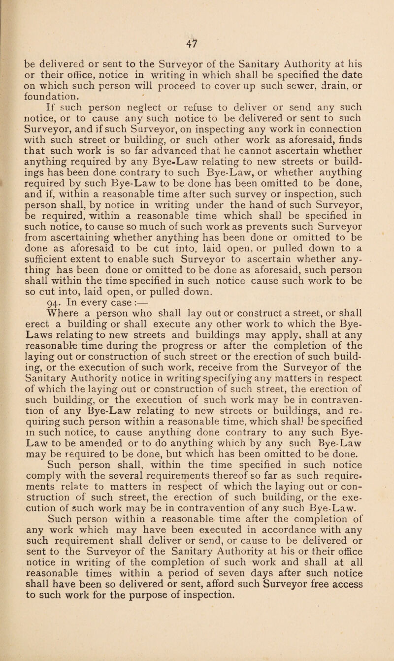 be delivered or sent to the Surveyor of the Sanitary Authority at his or their office, notice in writing in which shall be specified the date on which such person will proceed to cover up such sewer, drain, or foundation. If such person neglect or refuse to deliver or send any such notice, or to cause any such notice to be delivered or sent to such Surveyor, and if such Surveyor, on inspecting any work in connection with such street or building, or such other work as aforesaid, finds that such work is so far advanced that he cannot ascertain whether anything required by any Bye-Law relating to new streets or build¬ ings has been done contrary to such Bye-Law, or whether anything required by such Bye-Law to be done has been omitted to be done, and if, within a reasonable time after such survey or inspection, such person shall, by notice in writing under the hand of such Surveyor, be required, within a reasonable time which shall be specified in such notice, to cause so much of such work as prevents such Surveyor from ascertaining whether anything has been done or omitted to be done as aforesaid to be cut into, laid open, or pulled down to a sufficient extent to enable such Surveyor to ascertain whether any¬ thing has been done or omitted to be done as aforesaid, such person shall within the time specified in such notice cause such work to be so cut into, laid open, or pulled down. 94. In every case :— Where a person who shall lay out or construct a street, or shall erect a building or shall execute any other work to which the Bye- Laws relating to new streets and buildings may apply, shall at any reasonable time during the progress or after the completion of the laying out or construction of such street or the erection of such build¬ ing, or the execution of such work, receive from the Surveyor of the Sanitary Authority notice in writing specifying any matters in respect of which the laying out or construction of such street, the erection of such building, or the execution of such work may be in contraven¬ tion of any Bye-Law relating to new streets or buildings, and re¬ quiring such person within a reasonable time, which shall be specified in such notice, to cause anything done contrary to any such Bye- Law to be amended or to do anything which by any such Bye-Law may be required to be done, but which has been omitted to be done. Such person shall, within the time specified in such notice comply with the several requirements thereof so far as such require¬ ments relate to matters in respect of which the laying out or con¬ struction of such street, the erection of such building, or the exe¬ cution of such work may be in contravention of any such Bye-Law. Such person within a reasonable time after the completion of any work which may have been executed in accordance with any such requirement shall deliver or send, or cause to be delivered or sent to the Surveyor of the Sanitary Authority at his or their office notice in writing of the completion of such work and shall at all reasonable times within a period of seven days after such notice shall have been so delivered or sent, afford such Surveyor free access to such work for the purpose of inspection.