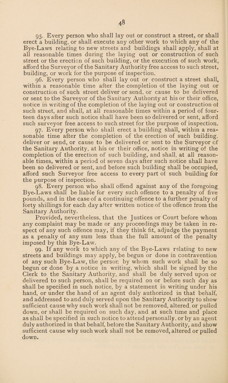 95- Every person who shall lay out or construct a street, or shall erect a building, or shall execute any other work to which any of the Bye-Laws relating to new streets and buildings shall apply, shall at all reasonable times during the laying out or construction of such street or the erection of such building, or the execution of such work, afford the Surveyor of the Sanitary Authority free access to such street, building, or work for the purpose of inspection. 96. Every person who shall lay out or construct a street shall, within a reasonable time after the completion of the laying out or construction of such street deliver or send, or cause to be delivered or sent to the Surveyor of the Sanitary Authority at his or their office, notice in writing of the completion of the laying out or construction of such street, and shall, at all reasonable times within a period of four¬ teen days after such notice shall have been so delivered or sent, afford such surveyor free access to such street for the purpose of inspection. 97. Every person who shall erect a building shall, within a rea¬ sonable time after the completion of the erection of such building, deliver or send, or cause to be delivered or sent to the Surveyor cf the Sanitary Authority, at his or their office, notice in writing of the completion of the erection of such building, and shall, at all reason¬ able times, within a period of seven days after such notice shall have been so delivered or sent, and before such building shall be occupied, afford such Surveyor free access to every part of such building for the purpose of inspection. 98. Every person who shall offend against any of the foregoing Bye-Laws shall be liable for every such offence to a penalty of five pounds, and in the case of a continuing offence to a further penalty of forty shillings for each day after written notice of the offence from the Sanitary Authority. Provided, nevertheless, that the Justices or Court before whom any complaint may be made or any proceedings may be taken in re¬ spect of any such offence may, if they think fit, adjudge the payment as a penalty of any sum less than the full amount of the penalty imposed by this Bye-Law. 99. If any work to which any of the Bje-Laws relating to new streets and buildings may apply, be begun or done in contravention of any such Bye-Law, the person by whom such work shall be so begun or done by a notice in writing, which shall be signed by the Clerk to the Sanitary Authority, and shall be duly served upon or delivered to such person, shall be required on or before such day as shall be specified in such notice, by a statement in writing under his hand, or under the hand of an agent duly authorized in that behalf, and addressed to and duly served upon the Sanitary Authority to show sufficient cause why such work shall not be removed, altered, or pulled down, or shall be required on such day, and at such time and place as shall be specified in such notice to attend personally, or by an agent duly authorized in that behalf, before the Sanitary Authority, and show sufficient cause why such work shall not be removed, altered or pulled down.