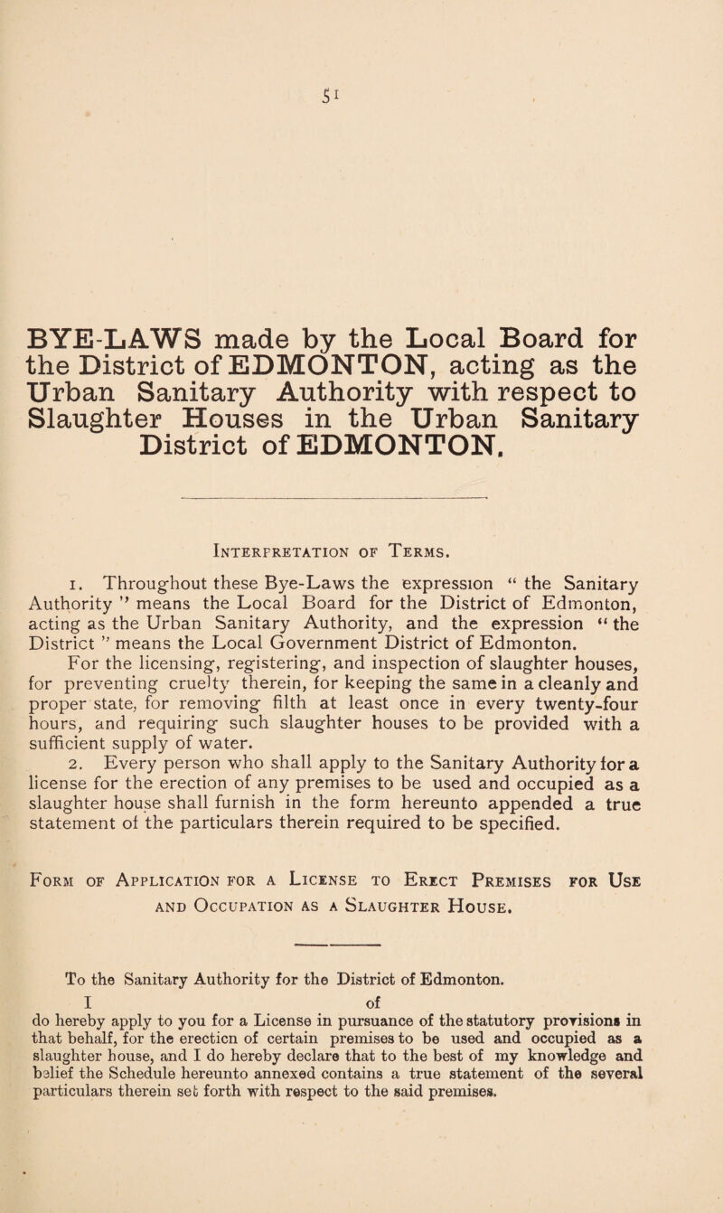 BYE-LAWS made by the Local Board for the District of EDMONTON, acting as the Urban Sanitary Authority with respect to Slaughter Houses in the Urban Sanitary District of EDMONTON. Interpretation of Terms. 1. Throughout these Bye-Laws the expression “ the Sanitary Authority ,f means the Local Board for the District of Edmonton, acting as the Urban Sanitary Authority, and the expression “ the District ” means the Local Government District of Edmonton. For the licensing, registering, and inspection of slaughter houses, for preventing cruelty therein, for keeping the same in a cleanly and proper state, for removing filth at least once in every twenty-four hours, and requiring such slaughter houses to be provided with a sufficient supply of water. 2. Every person who shall apply to the Sanitary Authority for a license for the erection of any premises to be used and occupied as a slaughter house shall furnish in the form hereunto appended a true statement of the particulars therein required to be specified. Form of Application for a License to Erect Premises for Use and Occupation as a Slaughter House. To the Sanitary Authority for the District of Edmonton. 1 of do hereby apply to you for a License in pursuance of the statutory provisions in that behalf, for the erection of certain premises to be used and occupied as a slaughter bouse, and I do hereby declare that to the best of my knowledge and belief the Schedule hereunto annexed contains a true statement of the several