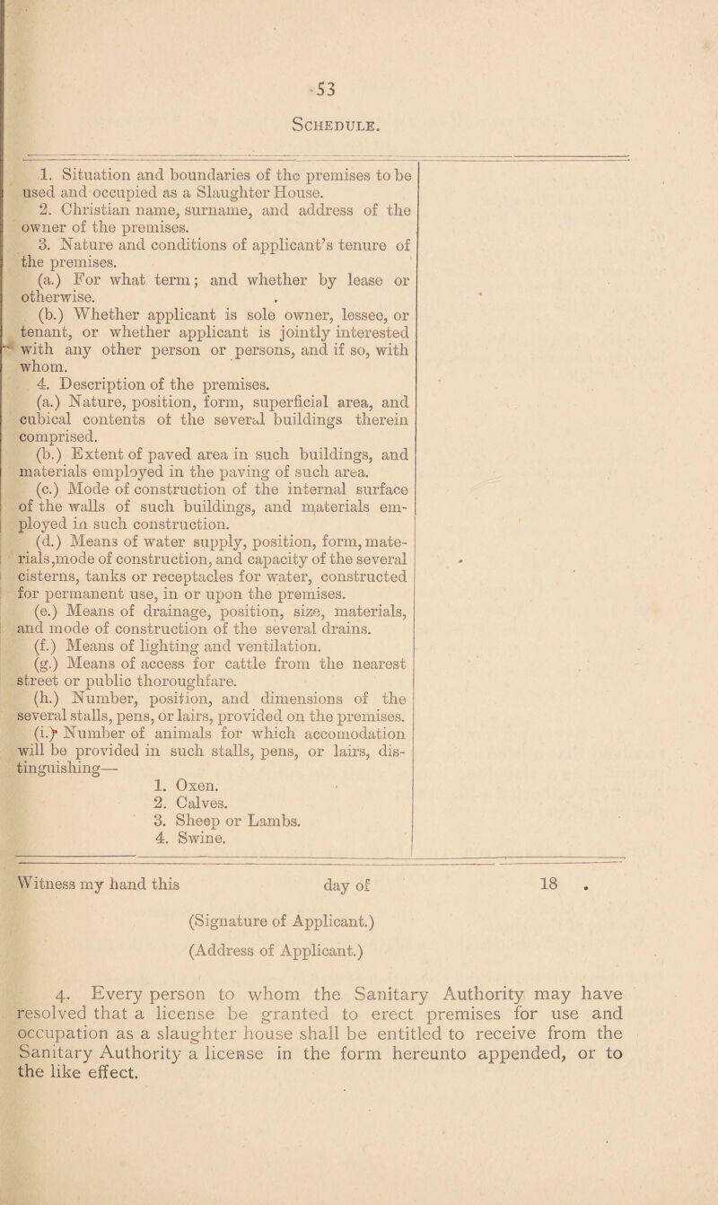 S3 Schedule,, 1. Situation and boundaries of the premises to be used and occupied as a Slaughter House. 2. Christian name, surname, and address of the owner of the premises. 3. Nature and conditions of applicant’s tenure of the premises. (a.) For what term; and whether by lease or otherwise. (b.) Whether applicant is sole owner, lessee, or tenant, or whether applicant is jointly interested - with any other person or persons, and if so, with whom. 4. Description of the premises. (a.) Nature, position, form, superficial area, and cubical contents of the several buildings therein comprised. (b.) Extent of paved area in such buildings, and materials employed in the paving of such area. (c.) Mode of construction of the internal surface of the walls of such buildings, and materials em¬ ployed in such construction. (d.) Means of water supply, position, form, mate¬ rials,mode of construction, and capacity of the several cisterns, tanks or receptacles for water, constructed for permanent use, in or upon the premises. (e.) Means of drainage, position, size, materials, and mode of construction of the several drains. (f.) Means of lighting and ventilation. (g.) Means of access for cattle from the nearest street or public thoroughfare. (h.) Number, position, and dimensions of the several stalls, pens, or lairs, provided on the premises. (i.)* Number of animals for wdiich accomodation will be provided in such stalls, pens, or lairs, dis¬ tinguishing— 1. Oxen. 2. Calves. 3. Sheep or Lambs. 4. Swine. Witness my hand this day of IB (Signature of Applicant.) (Address of Applicant.) 4. Every person to whom the Sanitary Authority may have resolved that a license be granted to erect premises for use and. occupation as a slaughter house shall be entitled to receive from the Sanitary ikuthority a license in the form hereunto appended, or to the like effect.