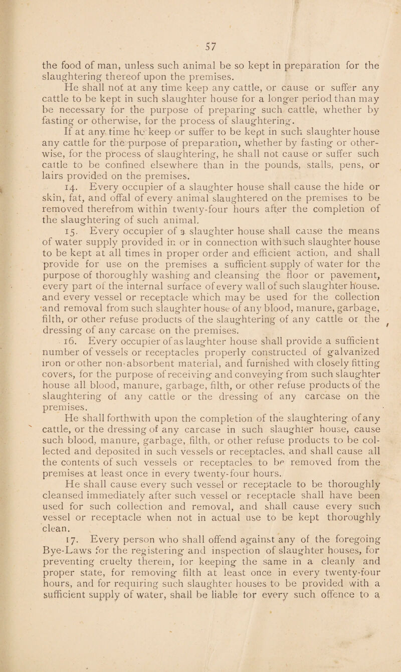 the food of man, unless such animal be so kept in preparation for the slaughtering thereof upon the premises. He shall not at any time keep any cattle, or cause or suffer any cattle to be kept in such slaughter house for a longer period than may be necessary for the purpose of preparing such cattle, whether by fasting or otherwise, lor the process of slaughtering. If at any time ho keep or suffer to be kept in such slaughterhouse any cattle for the purpose of preparation, whether by fasting or other¬ wise, for the process of slaughtering, he shall not cause or suffer such caitle to be confined elsewhere than in the pounds, stalls, pens, or lairs provided on the premises. 14. Every occupier of a slaughter house shall cause the hide or skin, fat, and offal of every animal slaughtered on the premises to be removed therefrom within twenty-four hours after the completion of the slaughtering of such animal. 15. Every occupier of 3. slaughter house shall cause the means of water supply provided in or in connection with such slaughter house to be kept at all times in proper order and efficient action, and shall provide for use on the premises a sufficient supply of water lor the purpose of thoroughly washing and cleansing the floor or pavement, every part of the internal surface of every wall of such slaughter house, and every vessel or receptacle which may be used for the collection and removal from such slaughter house of any blood, manure, garbage, filth, or other refuse products of the slaughtering of any cattle or the dressing of any carcase on the premises. 16. Every occupier of as laughter house shall provide a sufficient number of vessels or receptacles properly constructed of galvanized iron or other non-absorbent material, and furnished with closely fitting covers, for the purpose of receiving and conveying from such slaughter house all blood, manure, garbage, filth, or other refuse products of the slaughtering of any cattle or the dressing of any carcase on the premises. He shall forthwith upon the completion of the slaughtering of any cattle, or the dressing of any carcase in such slaughter house, cause such blood, manure, garbage, filth, or other refuse products to be col¬ lected and deposited in such vessels or receptacles, and shall cause all the contents of such vessels or receptacles to bo removed from the premises at least once in every twenty-four hours. He shall cause every such vessel or receptacle to be thoroughly cleansed immediately after such vessel or receptacle shall have been used for such collection and removal, and shall cause every such vessel or receptacle when not in actual use to be kept thoroughly clean. 17. Every person who shall offend against any of the foregoing Bye-Laws for the registering and inspection of slaughter houses, for preventing cruelty therein, tor keeping the same in a cleanly and proper state, for removing filth at least once in every twenty-four hours, and for requiring such slaughter houses to be provided with a sufficient supply of water, shall be liable tor every such offence to a