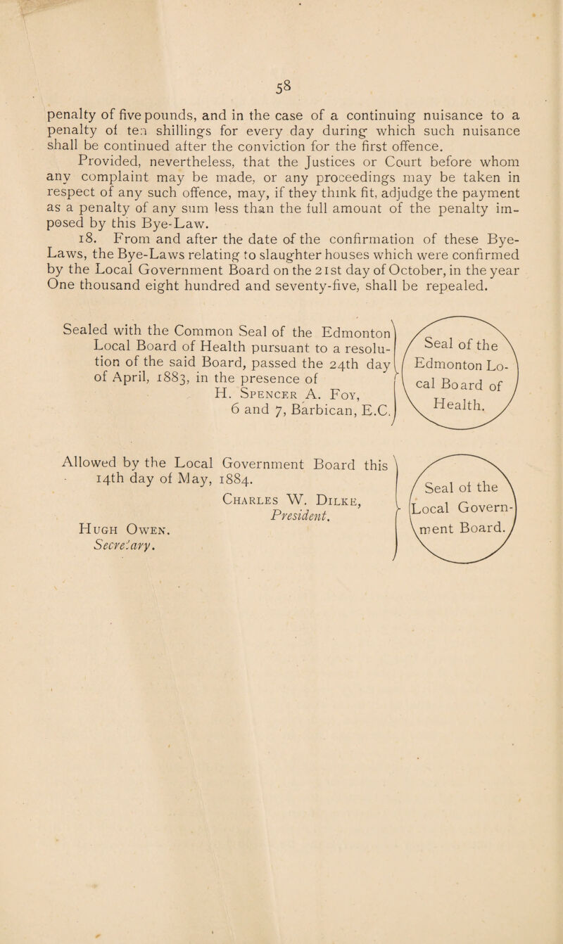 penalty of five pounds, and in the case of a continuing nuisance to a penalty of ten shillings for every day during which such nuisance shall be continued after the conviction for the first offence. Provided, nevertheless, that the Justices or Court before whom any complaint may be made, or any proceedings may be taken in respect of any such offence, may, if they think fit, adjudge the payment as a penalty of any sum less than the full amount of the penalty im¬ posed by this Bye-Law. 18. From and after the date of the confirmation of these Bye- Laws, the Bye-Laws relating to slaughter houses which were confirmed by the Local Government Board on the 21 st day of October, in the year One thousand eight hundred and seventy-five, shall be repealed. SeaL Allowed by the Local Government Board this ' 14th day of May, 1884. Seal of the Charles W. Dilke, President. y Local Govern- Vment Board.) Hugh Owen. Secretary.