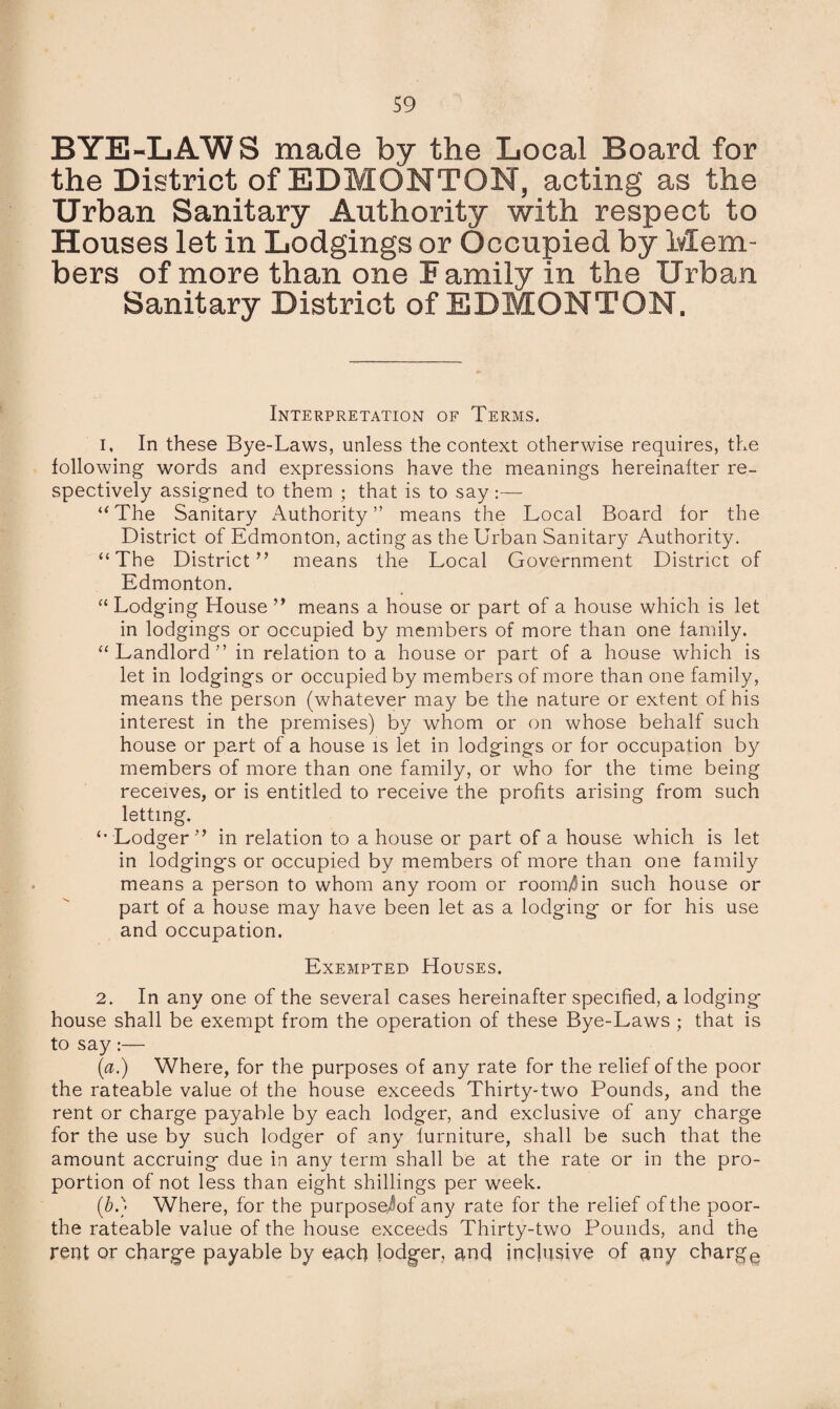 BYE-LAWS made by the Local Board for the District of EDMONTON, acting as the Urban Sanitary Authority with respect to Houses let in Lodgings or Occupied by Mem¬ bers of more than one Family in the Urban Sanitary District of EDMONTON. Interpretation of Terms. 1. In these Bye-Laws, unless the context otherwise requires, the following words and expressions have the meanings hereinafter re¬ spectively assigned to them ; that is to say:— “The Sanitary Authority” means the Local Board for the District of Edmonton, acting as the Urban Sanitary Authority. “The District” means the Local Government District of Edmonton. “ Lodging House ” means a house or part of a house which is let in lodgings or occupied by members of more than one family. “Landlord” in relation to a house or part of a house which is let in lodgings or occupied by members of more than one family, means the person (whatever may be the nature or extent of his interest in the premises) by whom or on whose behalf such house or part of a house is let in lodgings or for occupation by members of more than one family, or who for the time being receives, or is entitled to receive the profits arising from such letting. “Lodger” in relation to a house or part of a house which is let in lodging's or occupied by members of more than one family means a person to whom any room or room^in such house or part of a house may have been let as a lodging or for his use and occupation. Exempted Houses. 2. In any one of the several cases hereinafter specified, a lodging house shall be exempt from the operation of these Bye-Laws ; that is to say:— (a.) Where, for the purposes of any rate for the relief of the poor the rateable value of the house exceeds Thirty-two Pounds, and the rent or charge payable by each lodger, and exclusive of any charge for the use by such lodger of any furniture, shall be such that the amount accruing due in any term shall be at the rate or in the pro¬ portion of not less than eight shillings per week. (5.) Where, for the purposejof any rate for the relief of the poor- the rateable value of the house exceeds Thirty-two Pounds, and the rent or charge payable by each lodger, and inclusive of any charge