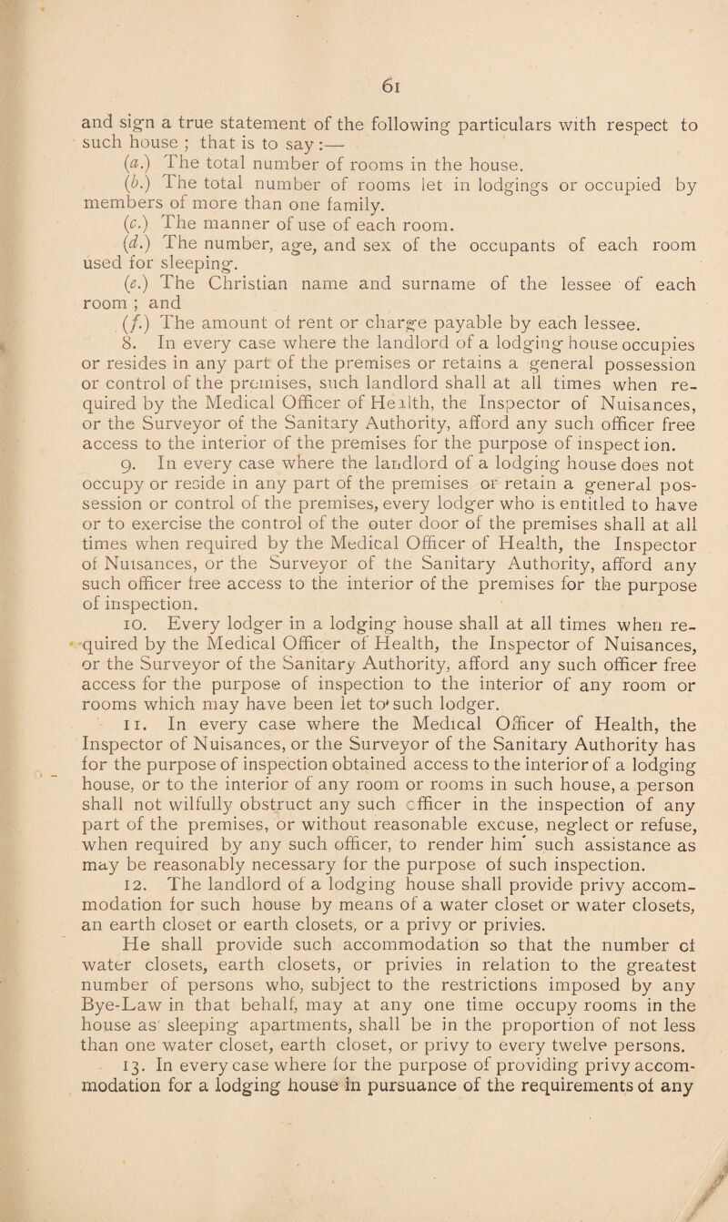 and sign a true statement of the following particulars with respect to such house ; that is to say :— (a.) The total number of rooms in the house. (6.) 1 he total number of rooms let in lodgings or occupied by members of more than one family. (c.) The manner of use of each room. (d.) The number, age, and sex of the occupants of each room used for sleeping. (<?.) The Christian name and surname of the lessee of each room ; and (/.) The amount of rent or charge payable by each lessee. 8. In every case where the landlord of a lodging house occupies or resides in any part of the premises or retains a general possession or control of the premises, such landlord shall at all times when re¬ quired by the Medical Officer of Health, the Inspector of Nuisances, or the Surveyor of the Sanitary Authority, afford any such officer free access to the interior of the premises for the purpose of inspection. 9. In every case where the landlord of a lodging house does not occupy or reside in any part of the premises or retain a general pos¬ session or control of the premises, every lodger who is entitled to have or to exercise the control of the outer door of the premises shall at all times when required by the Medical Officer of Health, the Inspector of Nuisances, or the Surveyor of the Sanitary Authority, afford any such officer free access to the interior of the premises for the purpose of inspection. 10. Every lodger in a lodging house shall at all times when re¬ quired by the Medical Officer of Health, the Inspector of Nuisances, or the Surveyor of the Sanitary Authority, afford any such officer free access for the purpose of inspection to the interior of any room or rooms which may have been let to* such lodger. 11. In every case where the Medical Officer of Health, the Inspector of Nuisances, or the Surveyor of the Sanitary Authority has for the purpose of inspection obtained access to the interior of a lodging house, or to the interior of any room or rooms in such house, a person shall not wilfully obstruct any such officer in the inspection of any part of the premises, or without reasonable excuse, neglect or refuse, when required by any such officer, to render him* such assistance as may be reasonably necessary for the purpose of such inspection. 12. The landlord of a lodging house shall provide privy accom¬ modation for such house by means of a water closet or water closets, an earth closet or earth closets, or a privy or privies. He shall provide such accommodation so that the number cf water closets, earth closets, or privies in relation to the greatest number of persons who, subject to the restrictions imposed by any Bye-Law in that behalf, may at any one time occupy rooms in the house as sleeping apartments, shall be in the proportion of not less than one water closet, earth closet, or privy to every twelve persons. 13. In every case where for the purpose of providing privy accom¬ modation for a lodging house in pursuance of the requirements of any