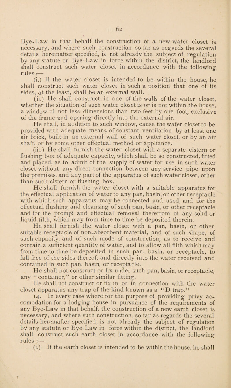 Bye-Law in that behalf the construction of a new water closet is necessary, and where such construction so tar as regards the several details hereinafter specified, is not already the subject of regulation by any statute or Bye-Law in force within the district, the landlord shall construct such water closet in accordance with the following rules:— (i.) If the water closet is intended to be within the house, he shall construct such water closet in such a position that one of its sides, at the least, shall be an external wall. (ii.) He shall construct in one of the walls of the water closet, whether the situation of such water closet is or is not within the house, a window of not less dimensions than two feet by one foot, exclusive of the frame und opening directly into the external air. He shall, in audition to such window, cause the water closet to be provided with adequate means of constant ventilation by at least one air brick, built in an external wall of such water closet, or by an air shaft, or by some other effectual method or appliance. (iii.) He shall furnish the water closet with a separate cistern or flushing box of adequate capacity, which shall be so constructed, fitted and placed, as to admit of the supply of water for use in such water closet without any direct connection between any service pipe upon the premises, and any part of the apparatus of such water closet, other than such cistern or flushing box. He shall furnish the water closet with a suitable apparatus for the effectual application of water to any pan, basin, or other receptacle with which such apparatus may be connected and used, and for the effectual flushing and cleansing of such pan, basin, or other receptacle and for the prompt and effectual removal therefrom of any solid or liquid filth, which may from time to time be deposited therein. He shall furnish the water closet with a pan, basin, or other suitable receptacle of non-absorbent material, and of such shape, of such capacity, and of such mode of construction, as to receive and contain a sufficient quantity of water, and to allow all filth which may from time to time be deposited in such pan, basin, or receptacle, to fall free of the sides thereof, and directly into the water received and contained in such pan, basin, or receptacle. He shall not construct or fix under such pan, basin, or receptacle, any “container,” or other similar fitting. He shall not construct or fix in or in connection with the water closet apparatus any trap of the kind known as a “D trap.” 14. In every case where for the purpose of providing privy ac¬ comodation for a lodging house in pursuance of the requirements of any Bye-Law in that behalf, the construction of a new earth closet is necessary, and where such construction, so far as regards the several details hereinafter specified, is not already the subject of regulation by any statute or Bye-Law in force within the district, the landlord shall construct such earth closet in accordance with the following rules :— (i.) If the earth closet is intended to be within the house, he shall t