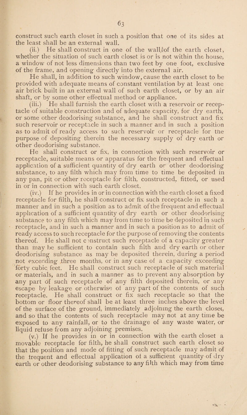 construct such earth closet in such a position that one of its sides at the least shall be an external wall. (ii.) He shall construct in one of the wall^of the earth closet, whether the situation of such earth closet is or is not within the house, a window of not less dimensions than two feet by one foot, exclusive of the frame, and opening- directly into the external air. He shall, in addition to such window, cause the earth closet to be provided with adequate means of constant ventilation by at least one air brick built in an external wall of such earth closet, or by an air shaft, or by some other effectual method or appliance. (iii.) He shall furnish the earth closet with a reservoir or recep¬ tacle of suitable construction and of adequate capacity, for dry earth, or some other deodorising substance, and he shall construct and fix such reservoir or receptacle in such a manner and in such a position as to admit of ready access to such reservoir or receptacle for the purpose of depositing therein the necessary supply of dry earth or other deodorising substance. He shall construct or fix, in connection with such reservoir or receptacle, suitable means or apparatus for the frequent and effectual application of a sufficient quantity of dry earth or other deodorising substance, to any filth which may from time to time be deposited in any pan, pit or other receptacle for filth, constructed, fitted, or used in or in connection with such earth closet. (iv.) If he provides in or in connection with the earth closet a fixed receptacle for filth, he shall construct or fix such receptacle in such a manner and in such a position as to admit of the frequent and effectual application of a sufficient quantity of dry earth or other deodorising substance to any filth which may from time to time be deposited in such receptacle, and in such a manner and in such a position as to admit of ready access to such receptacle for the purpose of removing the contents thereof. He shall not construct such receptacle of a capacity greater than may be sufficient to contain such filth and dry earth or other deodorising substance as may be deposited therein, during a period not exceeding ,three months, or in any case of a capacity exceeding forty cubic feet. He shall construct such receptacle of such material or materials, and in such a manner as to prevent any absorption by any part of such receptacle of any filth deposited therein, or any escape by leakage or otherwise of any part of the contents of such receptacle. He shall construct or fix such receptacle so that the bottom or floor thereof shall be at least three inches above the level of the surface of the ground, immediately adjoining the earth closet, and so that the contents of such receptacle may not at any time be exposed to any rainfall, or to the drainage of any waste water, or liquid refuse from any adjoining premises. (v.) If he provides in or in connection with the earth closet a movable receptacle for filth, he shall construct such earth closet so that the position and mode of fitting of such receptacle may admit of the Irequent and effectual application of a sufficient quantity of dry earth or other deodorising substance to any filth which may from time
