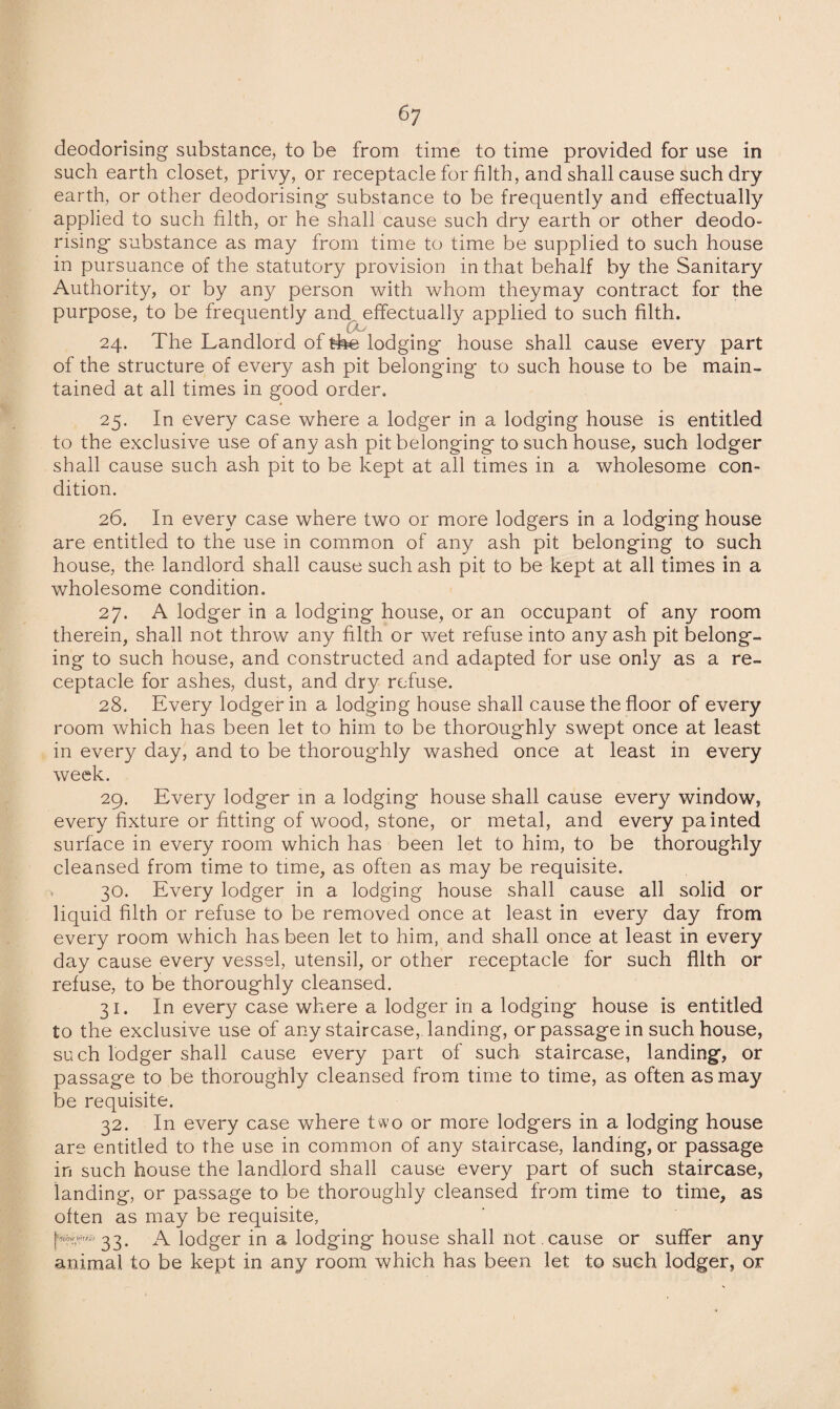 6? deodorising substance, to be from time to time provided for use in such earth closet, privy, or receptacle for filth, and shall cause such dry earth, or other deodorising substance to be frequently and effectually applied to such filth, or he shall cause such dry earth or other deodo¬ rising substance as may from time to time be supplied to such house in pursuance of the statutory provision in that behalf by the Sanitary Authority, or by any person with whom theymay contract for the purpose, to be frequently and. effectually applied to such filth. 24. The Landlord of the lodging house shall cause every part of the structure of every ash pit belonging to such house to be main¬ tained at all times in good order. 25. In every case where a lodger in a lodging house is entitled to the exclusive use of any ash pit belonging to such house, such lodger shall cause such ash pit to be kept at all times in a wholesome con¬ dition. 26. In every case where two or more lodgers in a lodging house are entitled to the use in common of any ash pit belonging to such house, the landlord shall cause such ash pit to be kept at all times in a wholesome condition. 27. A lodger in a lodgdng house, or an occupant of any room therein, shall not throw any filth or wet refuse into any ash pit belong¬ ing to such house, and constructed and adapted for use only as a re¬ ceptacle for ashes, dust, and dry refuse. 28. Every lodger in a lodging house shall cause the floor of every room which has been let to him to be thoroughly swept once at least in every day, and to be thoroughly washed once at least in every week. 29. Every lodger in a lodging house shall cause every window, every fixture or fitting of wood, stone, or metal, and every painted surface in every room which has been let to him, to be thoroughly cleansed from time to time, as often as may be requisite. 30. Every lodger in a lodging house shall cause all solid or liquid filth or refuse to be removed once at least in every day from every room which has been let to him, and shall once at least in every day cause every vessel, utensil, or other receptacle for such filth or refuse, to be thoroughly cleansed. 31. In every case where a lodger in a lodging house is entitled to the exclusive use of any staircase, landing, or passage in such house, such lodger shall cause every part of such staircase, landing, or passage to be thoroughly cleansed from time to time, as often as may be requisite. 32. In every case where two or more lodgers in a lodging house are entitled to the use in common of any staircase, landing, or passage in such house the landlord shall cause every part of such staircase, landing, or passage to be thoroughly cleansed from time to time, as often as may be requisite, A lodger in a lodging house shall not . cause or suffer any animal to be kept in any room which has been let to such lodger, or