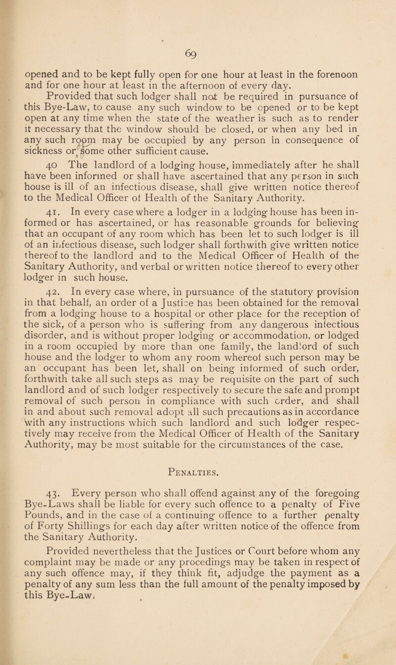 6g opened and to be kept fully open for one hour at least in the forenoon and for one hour at least in the afternoon of every day. Provided that such lodger shall not be required in pursuance of this Bye-Law, to cause any such window to be opened or to be kept open at any time when the state of the weather is such as to render it necessary that the window should be closed, or when any bed in any such room may be occupied by any person in consequence of sickness or some other sufficient cause. $ 'I J 40 The landlord of a lodging house, immediately after he shall have been informed or shall have ascertained that any person in such house is ill of an infectious disease, shall give written notice thereof to the Medical Officer of Health of the Sanitary Authority. 41. In every case where a lodger in a lodginghouse has been in¬ formed or has ascertained, or has reasonable grounds for believing that an occupant of any room which has been let to such lodger is ill of an infectious disease, such lodger shall forthwith give written notice thereof to the landlord and to the Medical Officer of Health of the Sanitary Authority, and verbal or written notice thereof to every other lodger in such house. 42. In every case where, in pursuance of the statutory provision in that behalf, an order of a Justice has been obtained for the removal from a lodging house to a hospital or other place for the reception of the sick, of a person who is suffering from any dangerous infectious disorder, and is without proper lodging or accommodation, or lodged in a room occupied by more than one family, the landlord of such house and the lodger to whom any room whereof such person may be an occupant has been let, shall on being informed of such order, forthwith take all such steps as may be requisite on the part of such landlord and of such lodger respectively to secure the safe and prompt removal of such person in compliance with such order, and shall in and about such removal adopt all such precautions as in accordance with any instructions which such landlord and such lodger respec¬ tively may receive from the Medical Officer of Health of the Sanitary Authority, may be most suitable for the circumstances of the case. Penalties. 43. Every person who shall offend against any of the foregoing Bye-Laws shall be liable for every such offence to a penalty of Five Pounds, and in the case of a continuing offence to a further penalty of Forty Shillings for each day after written notice of the offence from the Sanitary Authority. Provided nevertheless that the Justices or Court before whom any complaint may be made or any procedings may be taken in respect of any such offence may, if they think fit, adjudge the payment as a penalty of any sum less than the full amount of the penalty imposed by this Bye-Law^