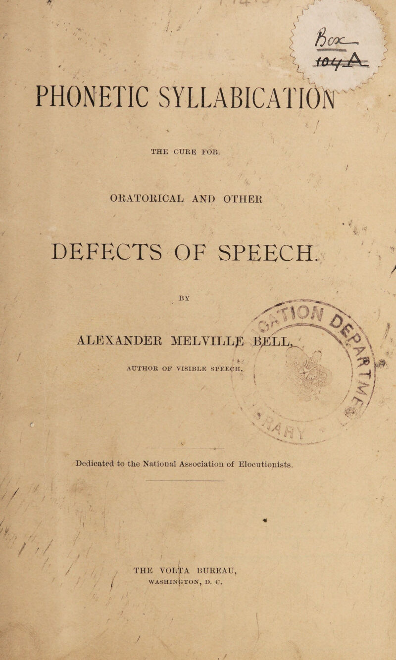 PHONETIC SYLLABICATION' * / THE CURE FOR, ORATORICAL AND OTHER DEFECTS OF SPEECH. BY r f 1 f ; ™ 01\ ALEXANDER MELVILLR BELL, NNo' * l * AUTHOR OF VISIBLE SPEECH. \y\ *■ A '» \ ■ CD' ;*• ’ / C , / 2&i •V4 >a' L Dedicated to the National Association of Elocutionists. / / •i - ! THE VOLTA BUREAU, WASHINGTON, D. C,