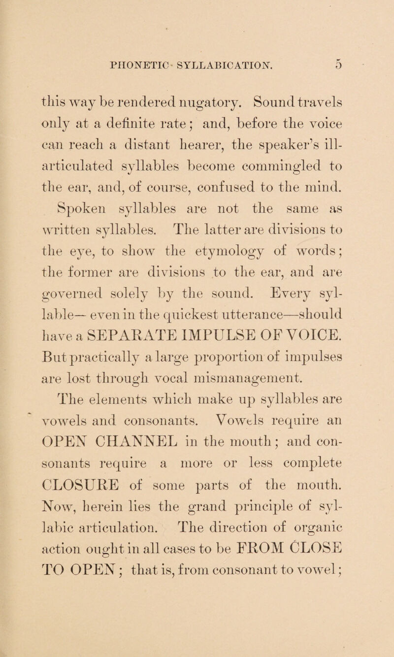 this way be ren dered nugatory. Sound travels only at a definite rate * and, before the voice can reach a distant hearer, the speaker’s ill- articulated syllables become commingled to the ear, and, of course, confused to the mind. Spoken syllables are not the same as written syllables. The latter are divisions to the eye, to show the etymology of words; the former are divisions to the ear, and are governed solely by the sound. Every syl¬ lable— even in the quickest utterance—should have a SEPARATE IMPULSE OF VOICE. But practically a large proportion of impulses are lost through vocal mismanagement. The elements which make up syllables are vowels and consonants. Vowels require an OPEN CHANNEL in the mouth; and con¬ sonants require a more or less complete CLOSURE of some parts of the mouth. Now, herein lies the grand principle of syl¬ labic articulation. The direction of organic action ought in all cases to be FROM CLOSE TO OPEN; that is, from consonant to vowel;