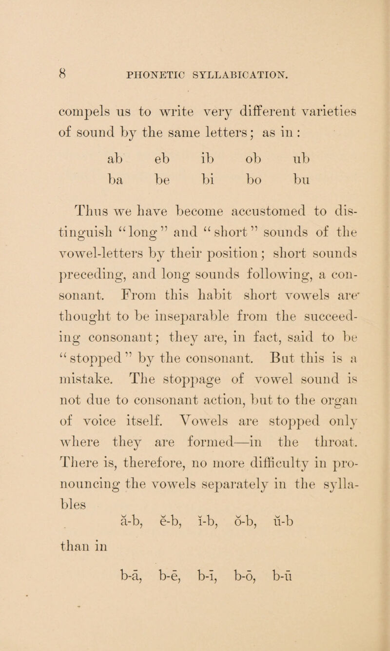 compels us to write very different varieties of sound by the same letters; as in: ab eb ib ob ub ba be bi bo bu Thus we have become accustomed to dis¬ tinguish “long” and “short” sounds of the vowel-letters by their position; short sounds preceding, and long sounds following, a con¬ sonant. From this habit short vowels are’ thought to be inseparable from the succeed¬ ing consonant; they are, in fact, said to be “stopped” by the consonant. Bat this is a mistake. The stoppage of vowel sound is not due to consonant action, but to the organ of voice itself. Vowels are stopped only where they are formed—in the throat. There is, therefore, no more difficulty in pro¬ nouncing the vowels separately in the sylla¬ bles 'v' 1 'v 1 v i v i V 1 a-b, e-b, l-b, o-b, u-b than in