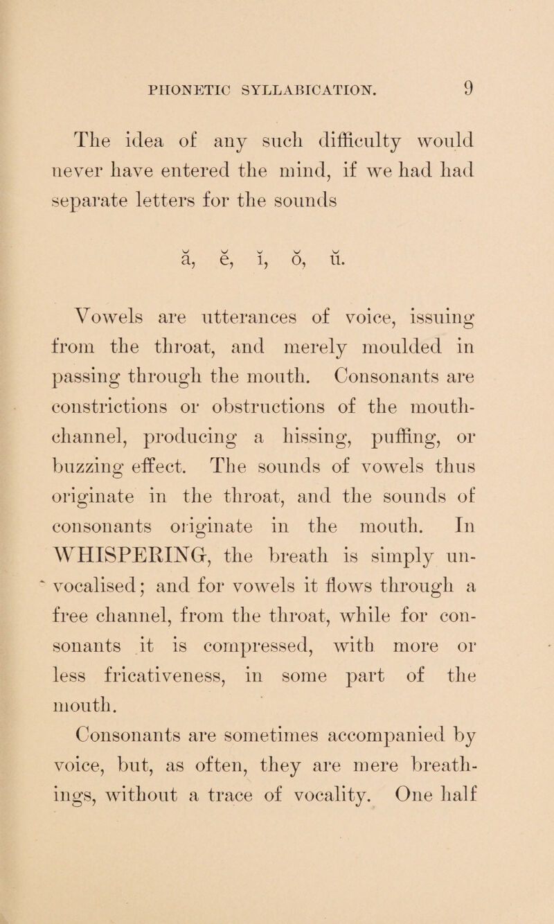 The idea of any such difficulty would never have entered the mind, if we had had separate letters for the sounds W W ^ w a, e, 1, o, u. Vowels are utterances of voice, issuing from the throat, and merely moulded in passing through the mouth. Consonants are constrictions or obstructions of the mouth- channel, producing a hissing, puffing, or buzzing effect. The sounds of vowels thus originate in the throat, and the sounds of consonants originate in the mouth. In WHISPERING-, the breath is simply un- ‘ vocalised; and for vowels it flows through a free channel, from the throat, while for con¬ sonants it is compressed, with more or less fricativeness, in some part of the mouth. Consonants are sometimes accompanied by voice, but, as often, they are mere breath¬ ings, without a trace of vocality. One half