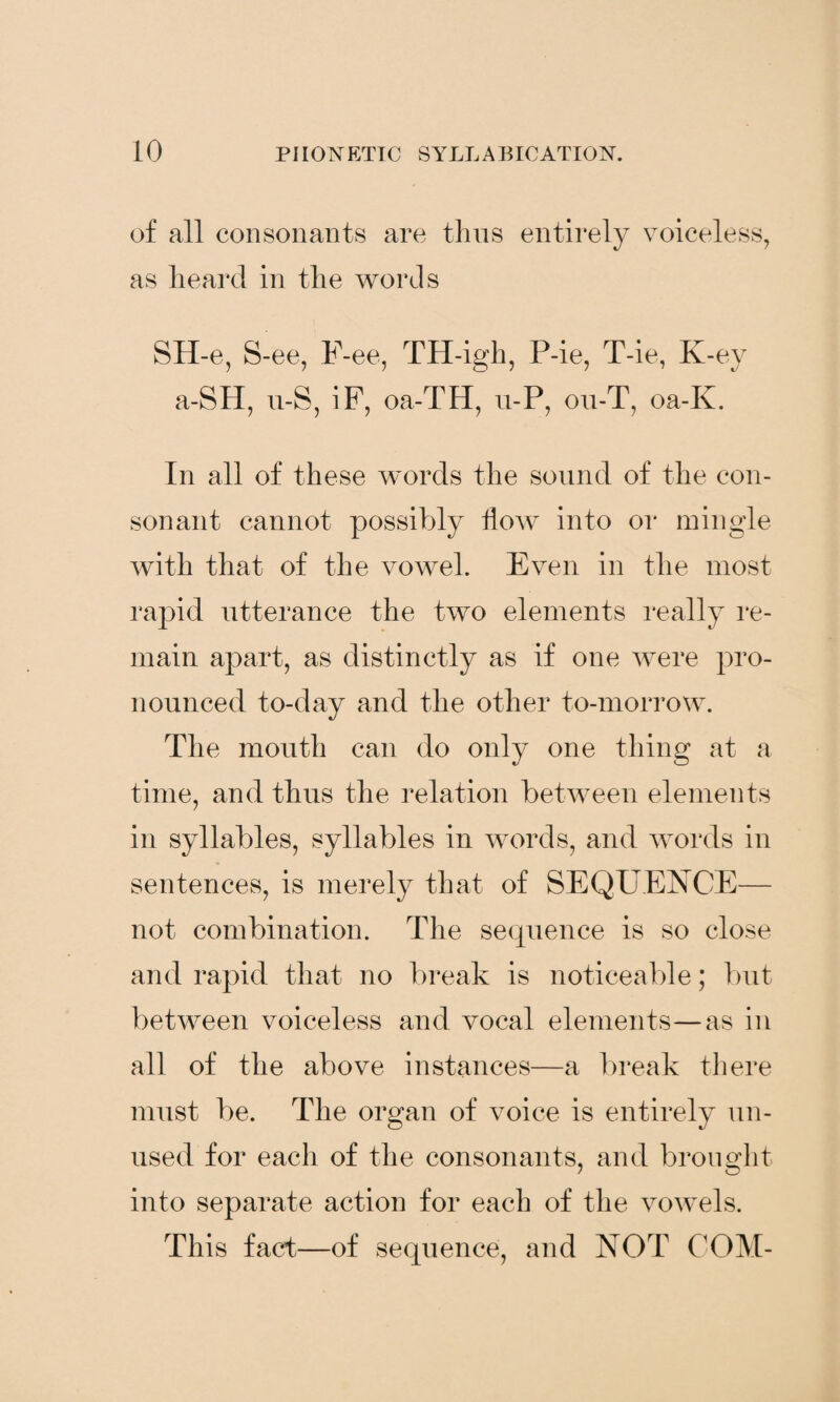 of all consonants are thus entirely voiceless, as heard in the words SH-e, S-ee, F-ee, TH-igh, P-ie, T-ie, K-ey a-SH, u-S, iF, oa-TH, u-P, ou-T, oa-K. In all of these words the sound of the con¬ sonant cannot possibly how into or mingle with that of the vowel. Even in the most rapid utterance the two elements really re¬ main apart, as distinctly as if one were pro¬ nounced to-day and the other to-morrow. The mouth can do only one thing at a time, and thus the relation between elements in syllables, syllables in words, and words in sentences, is merely that of SEQUENCE— not combination. The sequence is so close and rapid that no break is noticeable; but between voiceless and vocal elements—as in all of the above instances—a break there must be. The organ of voice is entirely un¬ used for each of the consonants, and brought into separate action for each of the vowels. This fact—of sequence, and NOT COM-