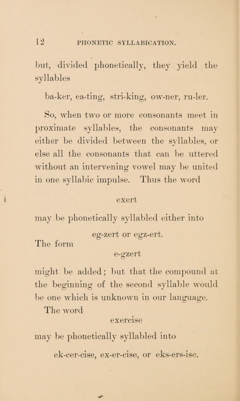 but, divided phonetically, they yield the syllables ba-ker, ea-ting, stri-king, ow-ner, ru-ler. So, when two or more consonants meet in proximate syllables, the consonants may either be divided between the syllables, or else all the consonants that can be uttered without an intervening vowel may be united in one syllabic impulse. Thus the word exert may be phonetically syllabled either into The form eg-zert or egz-ert. e-gzert might be added; but that the compound at the beginning of the second syllable would be one which is unknown in our language. The word exercise may be phonetically syllabled into ek-cer-cise, ex-er-cise, or eks-ers-ise.