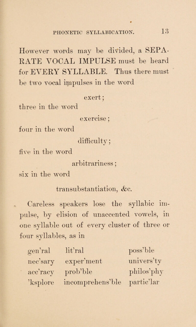 However words may be divided, a SEPA¬ RATE VOCAL IMPULSE must be beard for EVERY SYLLABLE. Thus there must be two vocal impulses in the word exert; three in the word exercise; four in the word difficulty; five in the word arbitrariness; six in the word transubstantiation, Ac. Careless speakers lose the syllabic im¬ pulse, by elision of unaccented vowels, in one syllable out of every cluster of three or four syllables, as in gen’ral lit’ral poss’ble nec’sary experiment university acc’racy prob’ble pliilos’phy ’ksplore incomprehensible parti c’lar