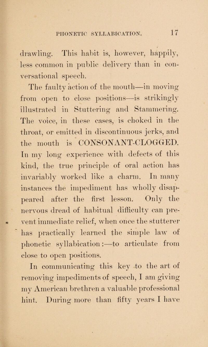 drawling. This habit is, however, happily, less common in public delivery than in con¬ versational speech. The faulty action of the month—in moving from open to close positions—is strikingly illustrated in Stuttering and Stammering. The voice, in these cases, is choked in the throat, or emitted in discontinuous jerks, and the mouth is CONSONANT-CLOGGED. In my long experience with defects of this kind, the true principle of oral action has invariably worked like a charm. In many instances the impediment has wholly disap¬ peared after the first lesson. Only the nervous dread of habitual difficulty can pre¬ vent immediate relief, when once the stutterer has practically learned the simple law of phonetic syllabication :—to articulate from close to open positions. In communicating this key to the art of removing impediments of speech, I am giving my American brethren a valuable professional hint. During more than fifty years I have