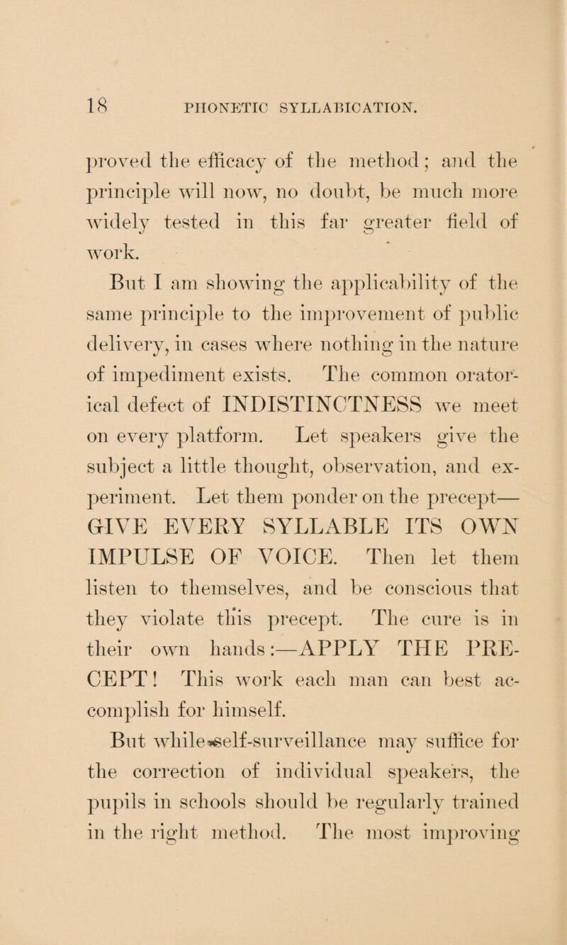 proved the efficacy of the method; and the principle will now, no doubt, be much more widely tested in this far greater field of work. But I am showing the applicability of the same principle to the improvement of public delivery, in cases where nothing in the nature of impediment exists. The common orator¬ ical defect of INDISTINCTNESS we meet on every platform. Let speakers give the subject a little thought, observation, and ex¬ periment. Let them ponder on the precept— GIVE EVERY SYLLABLE ITS OWN IMPULSE OF VOICE. Then let them listen to themselves, and be conscious that they violate this precept. The cure is in their own handsAPPLY THE PRE¬ CEPT ! This work each man can best ac¬ complish for himself. But while*self-surveillance may suffice for the correction of individual speakers, the pupils in schools should be regularly trained in the right method. The most improving