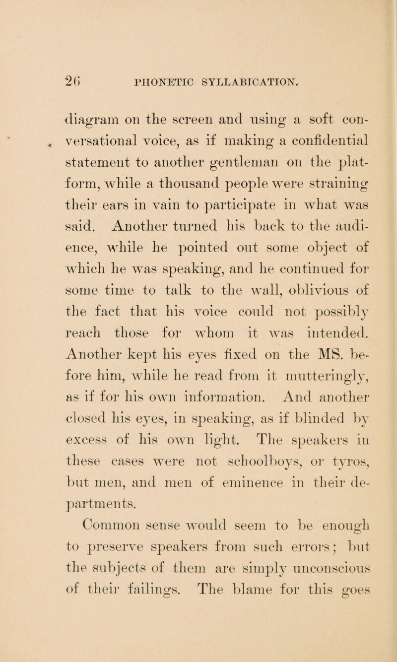 diagram on the screen and using a soft con¬ versational voice, as if making a confidential statement to another gentleman on the plat¬ form, while a thousand people were straining their ears in vain to participate in what was said. Another turned his back to the audi¬ ence, while he pointed out some object of which he was speaking, and he continued for some time to talk to the wall, oblivious of the fact that his voice could not possibly reach those for whom it was intended. Another kept his eyes fixed on the MS. be¬ fore him, while he read from it mutteringly, as if for his own information. And another closed his eyes, in speaking, as if blinded by excess of his own light. The speakers in these cases were not schoolboys, or tyros, but men, and men of eminence in their de¬ partments. Common sense would seem to be enough to preserve speakers from such errors; but the subjects of them are simply unconscious of their failings. The blame for this goes