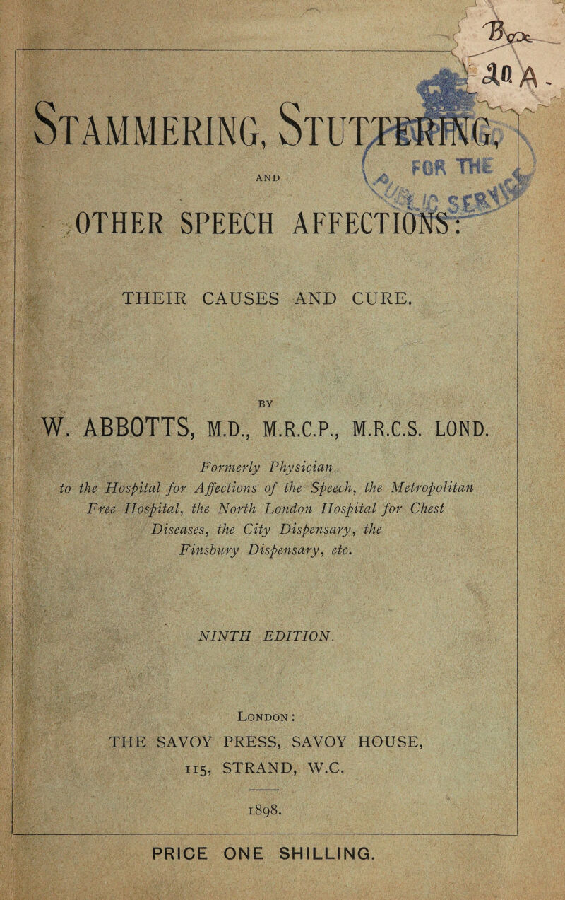 OTHER SPEECH AFFECTIONS: THEIR CAUSES AND CURE. BY W. ABBOTTS, M.D., M.R.C.P., M.R.C.S. LOND. Formerly Physician to the Hospital for Ajfections of the Speech^ the Metropolitan Free Hospital, the North London Hospital for Chest Diseases, the City Dispensary, the Finsbury Dispensary, etc. NINTH EDITION. London: THE SAVOY PRESS, SAVOY HOUSE, 115, STRAND, W.C. i8g8. PRICE ONE SHILLING.