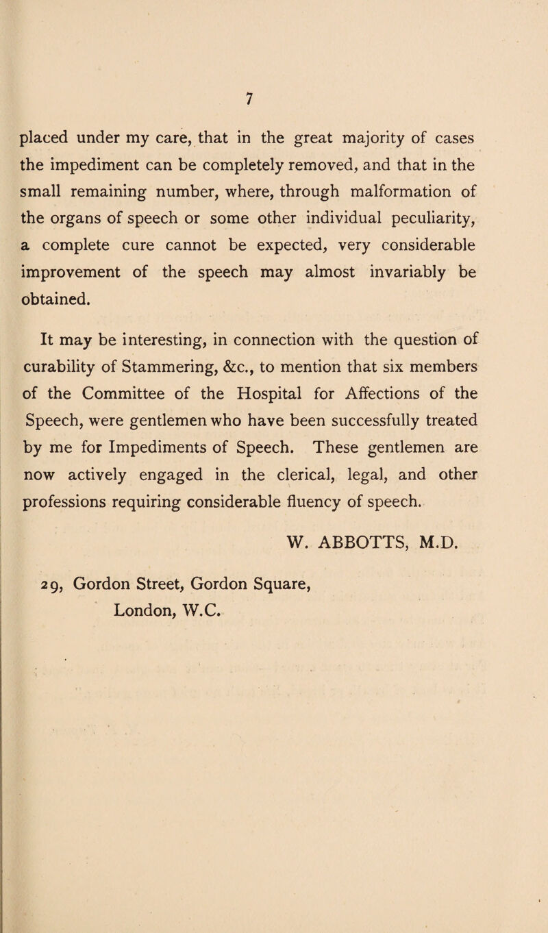 placed under my care, that in the great majority of cases the impediment can be completely removed, and that in the small remaining number, where, through malformation of the organs of speech or some other individual peculiarity, a complete cure cannot be expected, very considerable improvement of the speech may almost invariably be obtained. It may be interesting, in connection with the question of curability of Stammering, &c., to mention that six members of the Committee of the Hospital for Affections of the Speech, were gentlemen who have been successfully treated by me for Impediments of Speech. These gentlemen are now actively engaged in the clerical, legal, and other professions requiring considerable fluency of speech. W. ABBOTTS, M.D. 29, Gordon Street, Gordon Square, London, W.C.