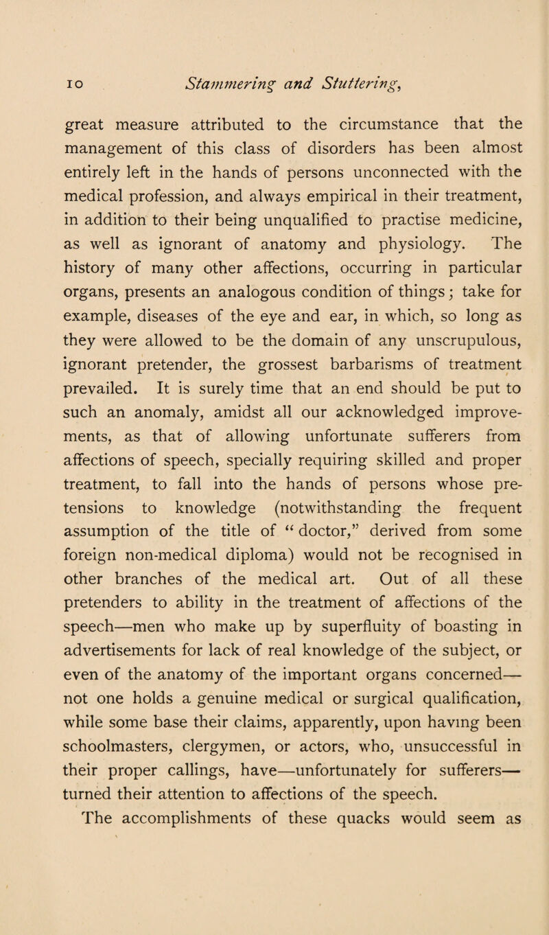 great measure attributed to the circumstance that the management of this class of disorders has been almost entirely left in the hands of persons unconnected with the medical profession, and always empirical in their treatment, in addition to their being unqualified to practise medicine, as well as ignorant of anatomy and physiology. The history of many other affections, occurring in particular organs, presents an analogous condition of things; take for example, diseases of the eye and ear, in which, so long as they were allowed to be the domain of any unscrupulous, ignorant pretender, the grossest barbarisms of treatment prevailed. It is surely time that an end should be put to such an anomaly, amidst all our acknowledged improve¬ ments, as that of allowing unfortunate sufferers from affections of speech, specially requiring skilled and proper treatment, to fall into the hands of persons whose pre¬ tensions to knowledge (notwithstanding the frequent assumption of the title of “ doctor,” derived from some foreign non-medical diploma) would not be recognised in other branches of the medical art. Out of all these pretenders to ability in the treatment of affections of the speech—men who make up by superfluity of boasting in advertisements for lack of real knowledge of the subject, or even of the anatomy of the important organs concerned— not one holds a genuine medical or surgical qualification, while some base their claims, apparently, upon having been schoolmasters, clergymen, or actors, who, unsuccessful in their proper callings, have—unfortunately for sufferers— turned their attention to affections of the speech. The accomplishments of these quacks would seem as