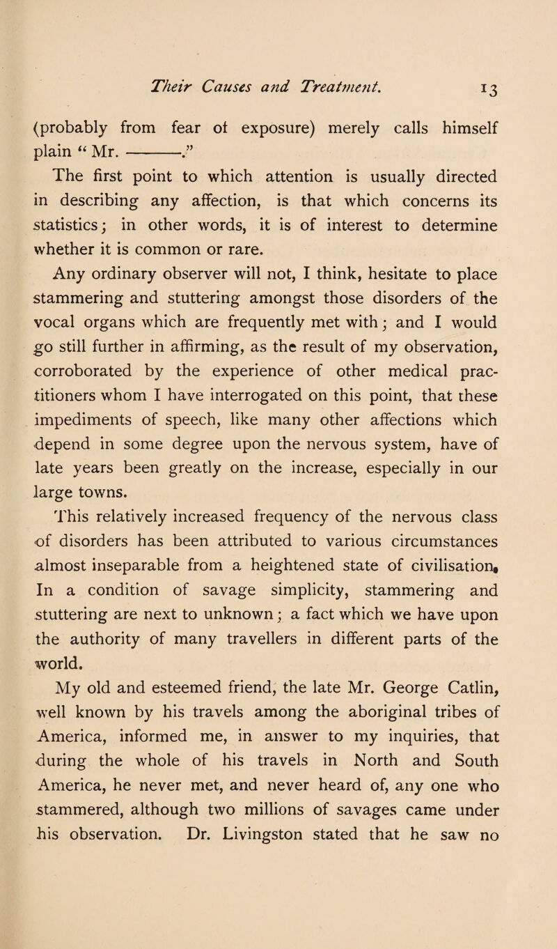 (probably from fear ot exposure) merely calls himself plain “ Mr.- The first point to which attention is usually directed in describing any affection, is that which concerns its statistics; in other words, it is of interest to determine whether it is common or rare. Any ordinary observer will not, I think, hesitate to place stammering and stuttering amongst those disorders of the vocal organs which are frequently met with; and I would go still further in affirming, as the result of my observation, corroborated by the experience of other medical prac¬ titioners whom I have interrogated on this point, that these impediments of speech, like many other affections which depend in some degree upon the nervous system, have of late years been greatly on the increase, especially in our large towns. This relatively increased frequency of the nervous class of disorders has been attributed to various circumstances almost inseparable from a heightened state of civilisation. In a condition of savage simplicity, stammering and stuttering are next to unknown; a fact which we have upon the authority of many travellers in different parts of the world. My old and esteemed friend, the late Mr. George Gatlin, well known by his travels among the aboriginal tribes of America, informed me, in answer to my inquiries, that during the whole of his travels in North and South America, he never met, and never heard of, any one who stammered, although two millions of savages came under his observation. Dr. Livingston stated that he saw no