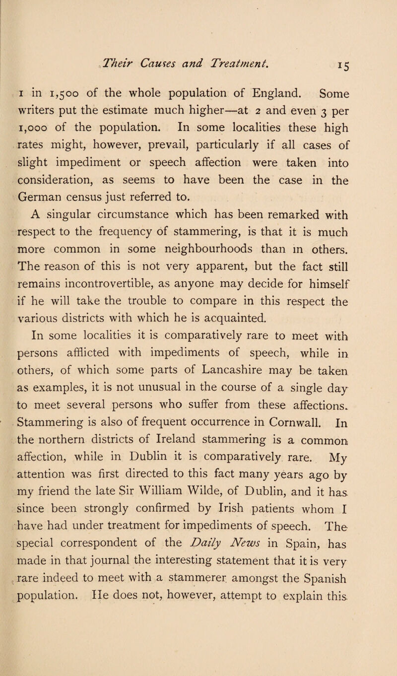 I in 1,500 of the whole population of England. Some writers put the estimate much higher—at 2 and even 3 per 1,000 of the population. In some localities these high rates might, however, prevail, particularly if all cases of slight impediment or speech affection were taken into consideration, as seems to have been the case in the German census just referred to. A singular circumstance which has been remarked with respect to the frequency of stammering, is that it is much more common in some neighbourhoods than m others. The reason of this is not very apparent, but the fact still remains incontrovertible, as anyone may decide for himself if he will take the trouble to compare in this respect the various districts with which he is acquainted. In some localities it is comparatively rare to meet with persons afflicted with impediments of speech, while in others, of which some parts of Lancashire may be taken as examples, it is not unusual in the course of a single day to meet several persons who suffer from these affections. Stammering is also of frequent occurrence in Cornwall. In the northern districts of Ireland stammering is a common affection, while in Dublin it is comparatively rare. My attention was first directed to this fact many years ago by my friend the late Sir William Wilde, of Dublin, and it has since been strongly confirmed by Irish patients whom I have had under treatment for impediments of speech. The special correspondent of the Daily News in Spain, has made in that journal the interesting statement that it is very rare indeed to meet with a stammerer amongst the Spanish population. He does not, however, attempt to explain this