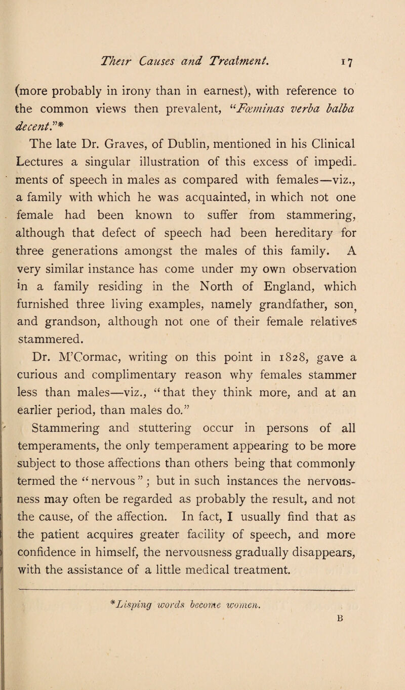 (more probably in irony than in earnest), with reference to the common views then prevalent, ^‘Fceniinas verba balba decent^^* The late Dr. Graves, of Dublin, mentioned in his Clinical Lectures a singular illustration of this excess of impedi_ ments of speech in males as compared with females—viz., a family with which he was acquainted, in which not one female had been known to suffer from stammering, although that defect of speech had been hereditary for three generations amongst the males of this family. A very similar instance has come under my own observation in a family residing in the North of England, which furnished three living examples, namely grandfather, son^ and grandson, although not one of their female relatives stammered. Dr. M’Cormac, writing on this point in 1828, gave a curious and complimentary reason why females stammer less than males—viz., “ that they think more, and at an earlier period, than males do.” Stammering and stuttering occur in persons of all temperaments, the only temperament appearing to be more subject to those affections than others being that commonly termed the ‘‘ nervous ” ; but in such instances the nervous¬ ness may often be regarded as probably the result, and not the cause, of the affection. In fact, I usually find that as the patient acquires greater facility of speech, and more confidence in himself, the nervousness gradually disappears, with the assistance of a little medical treatment. ^Lisping words become women. B