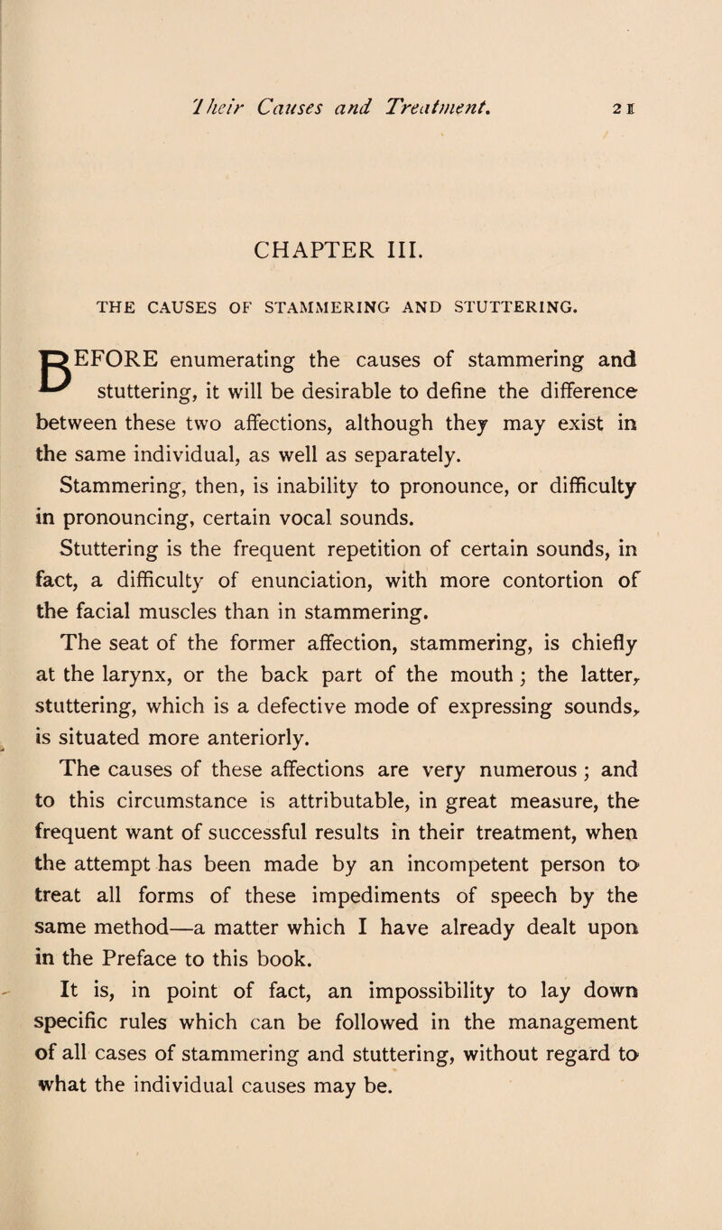 CHAPTER III. THE CAUSES OF STAMMERING AND STUTTERING. TDEFORE enumerating the causes of stammering and ^ stuttering, it will be desirable to define the difference between these two affections, although they may exist in the same individual, as well as separately. Stammering, then, is inability to pronounce, or difficulty in pronouncing, certain vocal sounds. Stuttering is the frequent repetition of certain sounds, in fact, a difficulty of enunciation, with more contortion of the facial muscles than in stammering. The seat of the former affection, stammering, is chiefly at the larynx, or the back part of the mouth; the latter^ stuttering, which is a defective mode of expressing sounds^ is situated more anteriorly. The causes of these affections are very numerous; and to this circumstance is attributable, in great measure, the frequent want of successful results in their treatment, when the attempt has been made by an incompetent person to treat all forms of these impediments of speech by the same method—a matter which I have already dealt upon in the Preface to this book. It is, in point of fact, an impossibility to lay down specific rules which can be followed in the management of all cases of stammering and stuttering, without regard to what the individual causes may be.