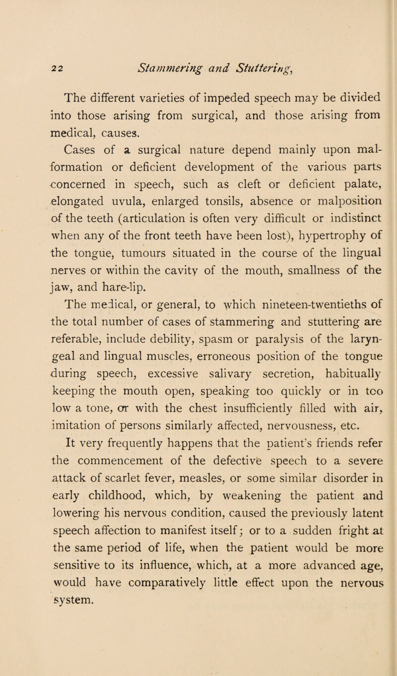 The different varieties of impeded speech may be divided into those arising from surgical, and those arising from medical, causes. Cases of a surgical nature depend mainly upon mal¬ formation or deficient development of the various parts •concerned in speech, such as cleft or deficient palate, elongated uvula, enlarged tonsils, absence or malposition of the teeth (articulation is often very difficult or indistinct when any of the front teeth have been lost), hypertrophy of the tongue, tumours situated in the course of the lingual nerves or within the cavity of the mouth, smallness of the jaw, and hare-lip. The medical, or general, to which nineteen-twentieths of the total number of cases of stammering and stuttering are referable, include debility, spasm or paralysis of the laryn¬ geal and lingual muscles, erroneous position of the tongue during speech, excessive salivary secretion, habitually keeping the mouth open, speaking too quickly or in too low a tone, or with the chest insufficiently filled with air, imitation of persons similarly affected, nervousness, etc. It very frequently happens that the patient’s friends refer the commencement of the defective speech to a severe attack of scarlet fever, measles, or some similar disorder in early childhood, which, by weakening the patient and lowering his nervous condition, caused the previously latent speech affection to manifest itself; or to a sudden fright at the same period of life, when the patient would be more sensitive to its influence, which, at a more advanced age, would have comparatively little effect upon the nervous system.
