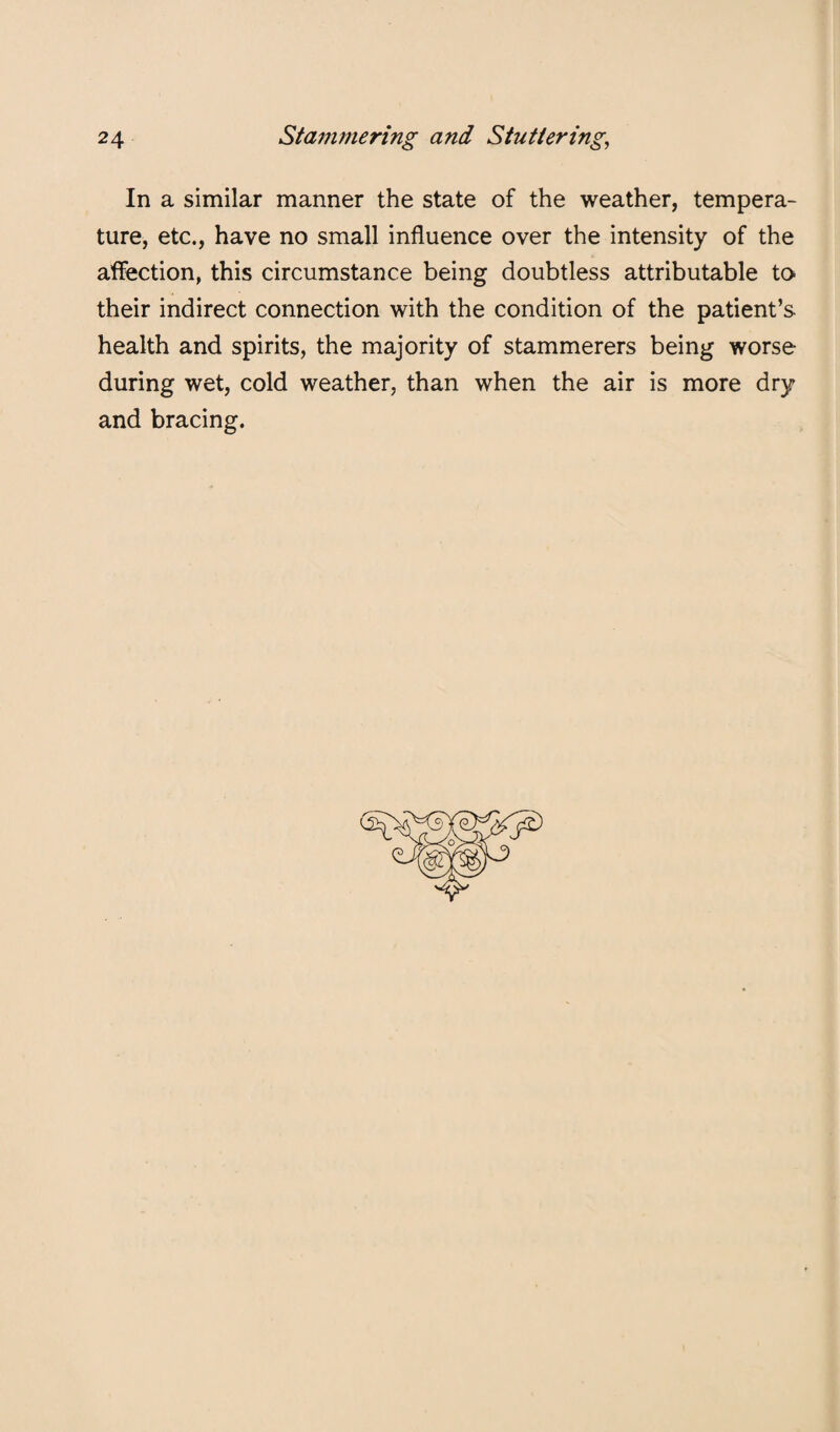 In a similar manner the state of the weather, tempera¬ ture, etc., have no small influence over the intensity of the affection, this circumstance being doubtless attributable to their indirect connection with the condition of the patient’s health and spirits, the majority of stammerers being worse during wet, cold weather, than when the air is more dry and bracing.