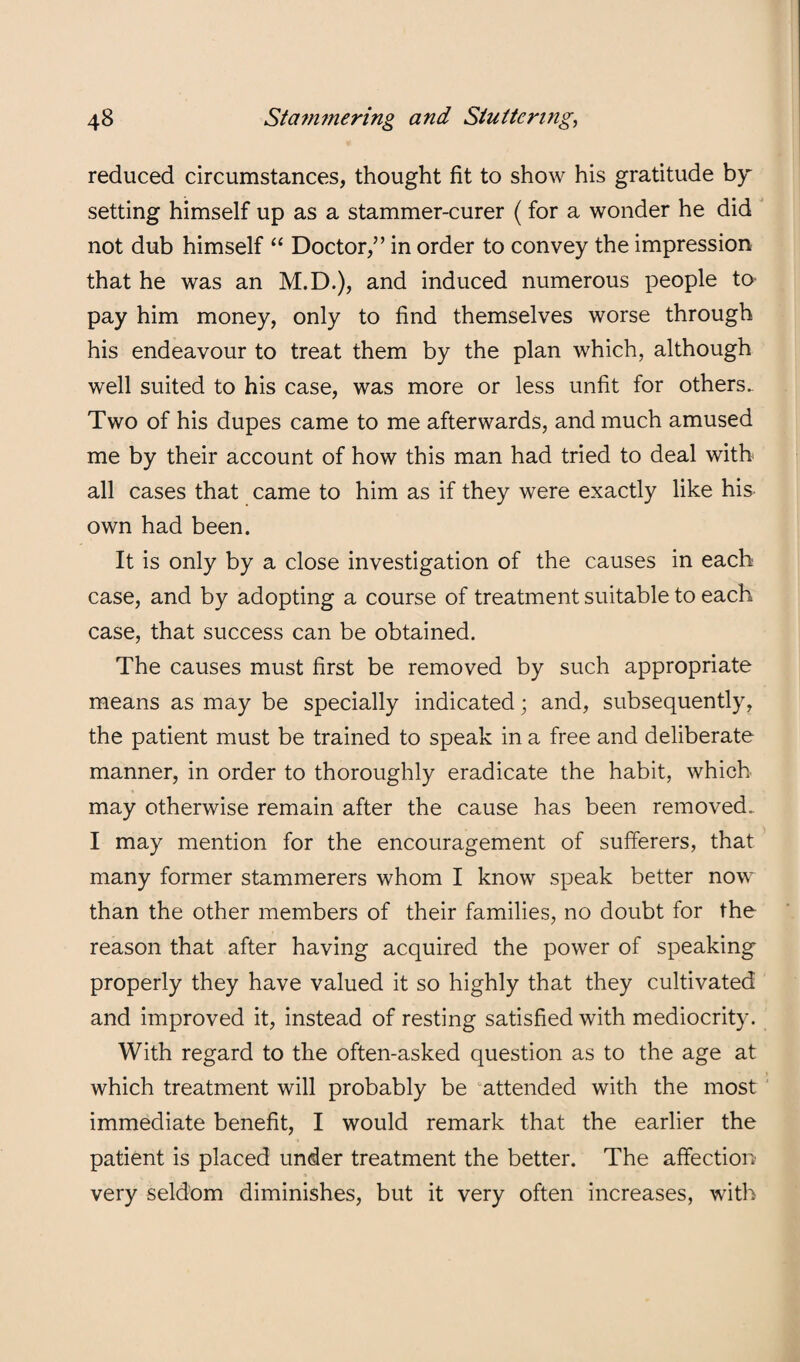 reduced circumstances, thought fit to show his gratitude setting himself up as a stammer-curer (for a wonder he did not dub himself “ Doctor,” in order to convey the impression that he was an M.D.), and induced numerous people to- pay him money, only to find themselves worse through his endeavour to treat them by the plan which, although well suited to his case, was more or less unfit for others.. Two of his dupes came to me afterwards, and much amused me by their account of how this man had tried to deal with all cases that came to him as if they were exactly like his own had been. It is only by a close investigation of the causes in each case, and by adopting a course of treatment suitable to each case, that success can be obtained. The causes must first be removed by such appropriate means as may be specially indicated; and, subsequently, the patient must be trained to speak in a free and deliberate manner, in order to thoroughly eradicate the habit, which may otherwise remain after the cause has been removed. I may mention for the encouragement of sufferers, that many former stammerers whom I know speak better now than the other members of their families, no doubt for the reason that after having acquired the power of speaking properly they have valued it so highly that they cultivated and improved it, instead of resting satisfied with mediocrity. With regard to the often-asked question as to the age at which treatment will probably be attended with the most immediate benefit, I would remark that the earlier the patient is placed under treatment the better. The affection very seldom diminishes, but it very often increases, with