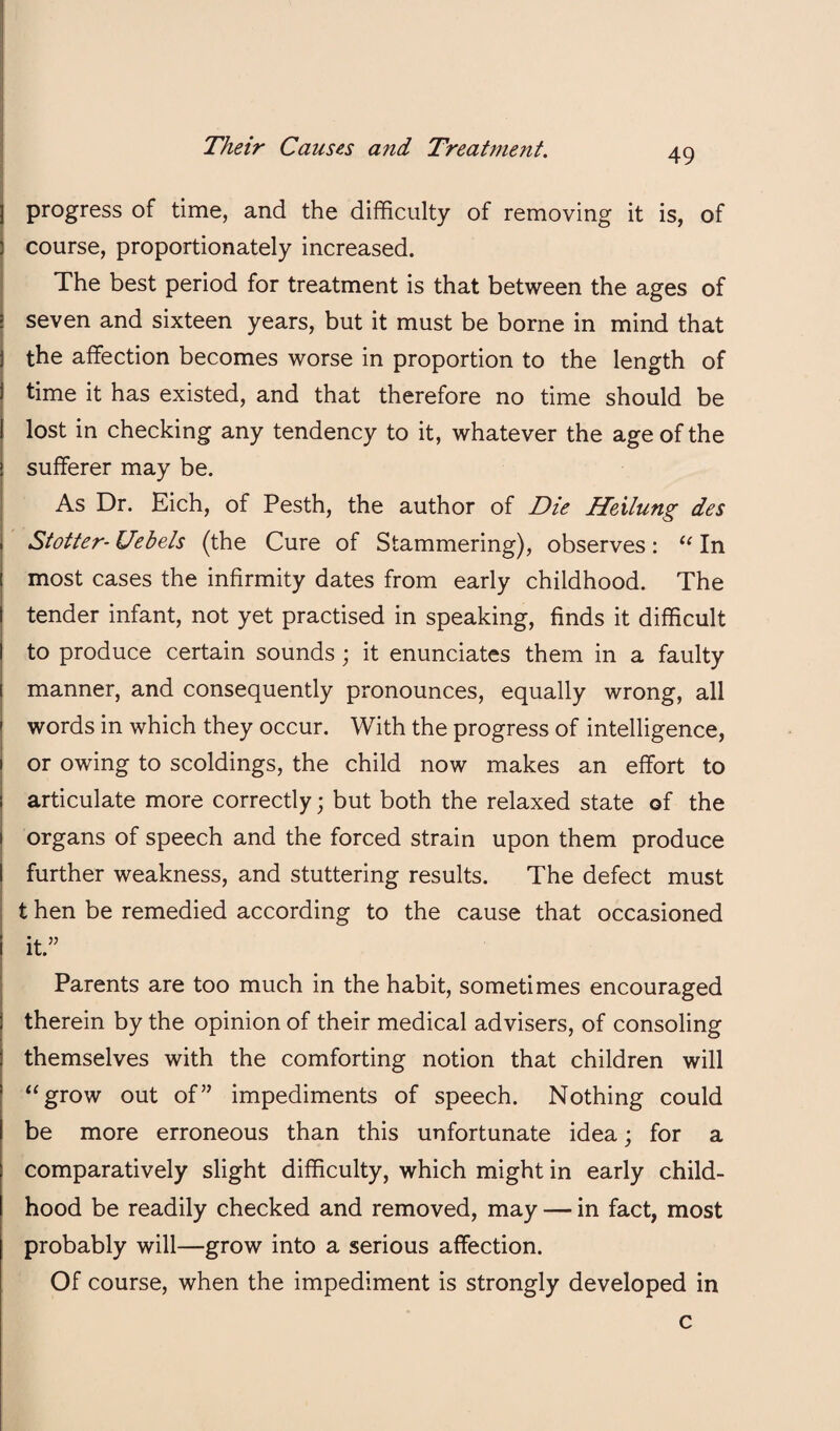 progress of time, and the difficulty of removing it is, of course, proportionately increased. The best period for treatment is that between the ages of seven and sixteen years, but it must be borne in mind that the affection becomes worse in proportion to the length of time it has existed, and that therefore no time should be lost in checking any tendency to it, whatever the age of the sufferer may be. As Dr. Eich, of Pesth, the author of Die Heilung des Stotter- Uebels (the Cure of Stammering), observes: In most cases the infirmity dates from early childhood. The tender infant, not yet practised in speaking, finds it difficult to produce certain sounds; it enunciates them in a faulty manner, and consequently pronounces, equally wrong, all words in which they occur. With the progress of intelligence, or owing to scoldings, the child now makes an effort to articulate more correctly; but both the relaxed state of the organs of speech and the forced strain upon them produce further weakness, and stuttering results. The defect must t hen be remedied according to the cause that occasioned it.” Parents are too much in the habit, sometimes encouraged therein by the opinion of their medical advisers, of consoling themselves with the comforting notion that children will ‘‘grow out of” impediments of speech. Nothing could be more erroneous than this unfortunate idea; for a comparatively slight difficulty, which might in early child¬ hood be readily checked and removed, may — in fact, most probably will—grow into a serious affection. Of course, when the impediment is strongly developed in c