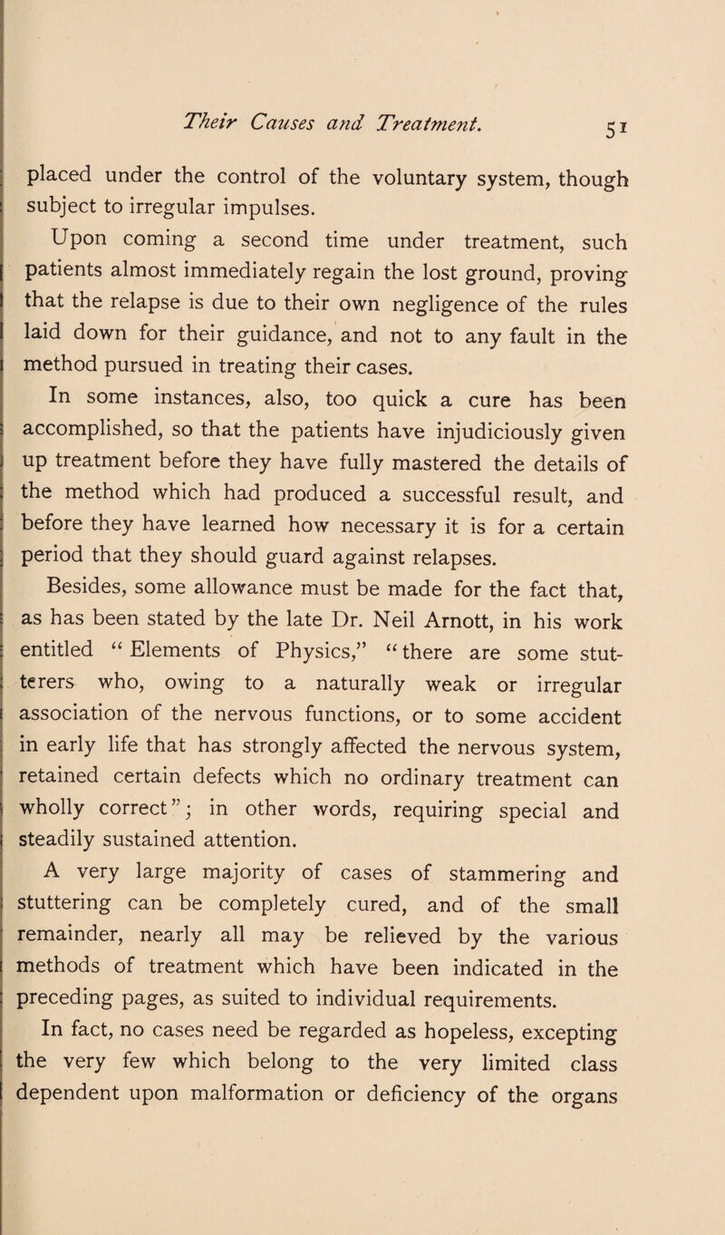 placed under the control of the voluntary system, though subject to irregular impulses. Upon coming a second time under treatment, such patients almost immediately regain the lost ground, proving that the relapse is due to their own negligence of the rules laid down for their guidance, and not to any fault in the method pursued in treating their cases. In some instances, also, too quick a cure has been accomplished, so that the patients have injudiciously given up treatment before they have fully mastered the details of the method which had produced a successful result, and before they have learned how necessary it is for a certain period that they should guard against relapses. Besides, some allowance must be made for the fact that, as has been stated by the late Dr. Neil Arnott, in his work entitled “ Elements of Physics,” “ there are some stut¬ terers who, owing to a naturally weak or irregular association of the nervous functions, or to some accident in early life that has strongly affected the nervous system, retained certain defects which no ordinary treatment can wholly correct”; in other words, requiring special and steadily sustained attention. A very large majority of cases of stammering and stuttering can be completely cured, and of the small remainder, nearly all may be relieved by the various methods of treatment which have been indicated in the preceding pages, as suited to individual requirements. In fact, no cases need be regarded as hopeless, excepting the very few which belong to the very limited class dependent upon malformation or deficiency of the organs
