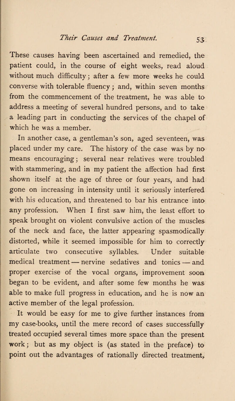 These causes having been ascertained and remedied, the patient could, in the course of eight weeks, read aloud without much difficulty; after a few more weeks he could converse with tolerable fluency; and, within seven months I from the commencement of the treatment, he was able to I address a meeting of several hundred persons, and to take a leading part in conducting the services of the chapel of which he was a member. In another case, a gentleman’s son, aged seventeen, was placed under my care. The history of the case was by no means encouraging; several near relatives were troubled with stammering, and in my patient the affection had first shown itself at the age of three or four years, and had gone on increasing in intensity until it seriously interfered with his education, and threatened to bar his entrance into any profession. When I first saw him, the least effort to speak brought on violent convulsive action of the muscles of the neck and face, the latter appearing spasmodically distorted, while it seemed impossible for him to correctly articulate two consecutive syllables. Under suitable medical treatment — nervine sedatives and tonics — and proper exercise of the vocal organs, improvement soon began to be evident, and after some few months he was able to make full progress in education, and he is now an active member of the legal profession. It would be easy for me to give further instances from my case-books, until the mere record of cases successfully treated occupied several times more space than the present work; but as my object is (as stated in the preface) to point out the advantages of rationally directed treatment,.