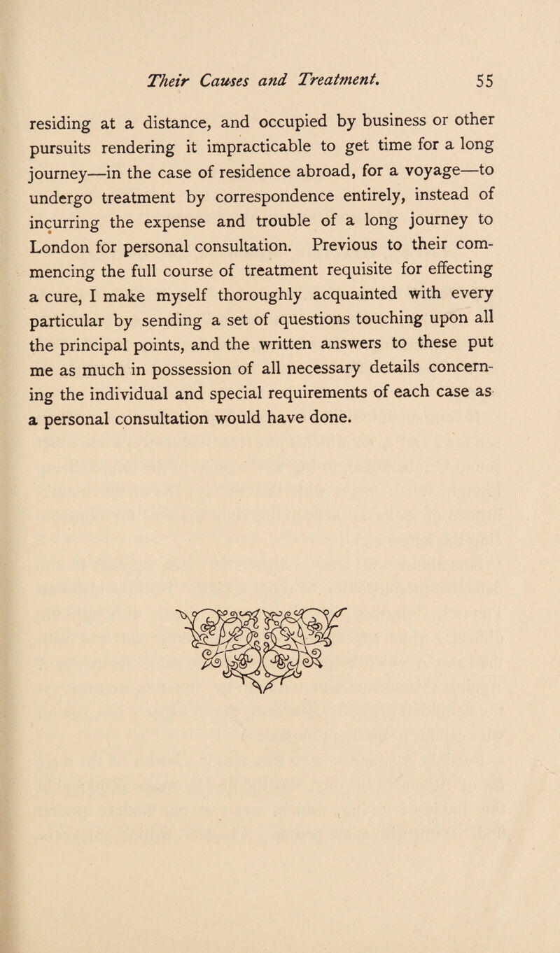 residing at a distance, and occupied by business or other pursuits rendering it impracticable to get time for a long journey—in the case of residence abroad, for a voyage—to undergo treatment by correspondence entirely, instead of incurring the expense and trouble of a long journey to London for personal consultation. Previous to their com¬ mencing the full course of treatment requisite for effecting a cure, I make myself thoroughly acquainted with every particular by sending a set of questions touching upon all the principal points, and the written answers to these put me as much in possession of all necessary details concern¬ ing the individual and special requirements of each case as a personal consultation would have done.