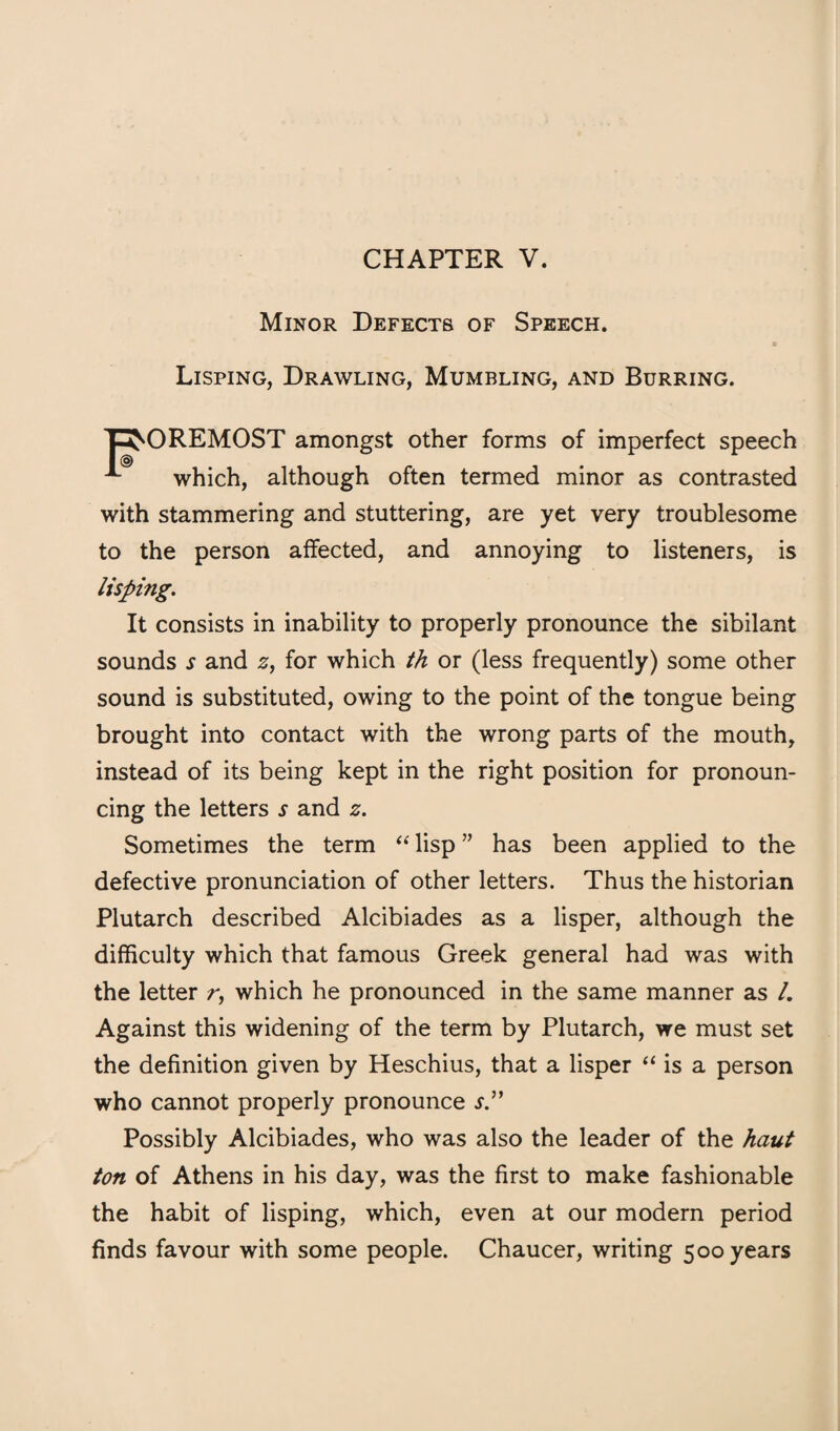 CHAPTER V. Minor Defects of Speech. Lisping, Drawling, Mumbling, and Burring. Foremost amongst other forms of imperfect speech which, although often termed minor as contrasted with stammering and stuttering, are yet very troublesome to the person affected, and annoying to listeners, is lisping. It consists in inability to properly pronounce the sibilant sounds s and 0, for which th or (less frequently) some other sound is substituted, owing to the point of the tongue being brought into contact with the wrong parts of the mouth, instead of its being kept in the right position for pronoun¬ cing the letters s and z. Sometimes the term lisp ” has been applied to the defective pronunciation of other letters. Thus the historian Plutarch described Alcibiades as a lisper, although the difficulty which that famous Greek general had was with the letter r, which he pronounced in the same manner as /. Against this widening of the term by Plutarch, we must set the definition given by Heschius, that a lisper is a person who cannot properly pronounce j.” Possibly Alcibiades, who was also the leader of the haul ton of Athens in his day, was the first to make fashionable the habit of lisping, which, even at our modern period finds favour with some people. Chaucer, writing 500 years