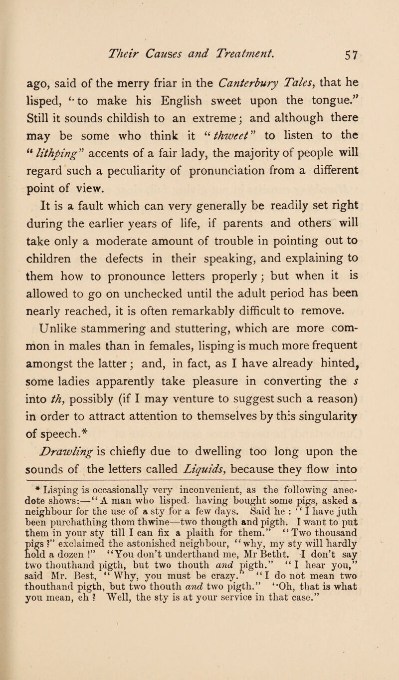 ago, said of the merry friar in the Canterbu7y Tales, that he lisped, to make his English sweet upon the tongue.’^ Still it sounds childish to an extreme; and although there may be some who think it ‘‘ thweet ” to listen to the “ lithping^’’ accents of a fair lady, the majority of people will regard such a peculiarity of pronunciation from a different point of view. It is a fault which can very generally be readily set right during the earlier years of life, if parents and others will take only a moderate amount of trouble in pointing out to children the defects in their speaking, and explaining to them how to pronounce letters properly; but when it is allowed to go on unchecked until the adult period has been nearly reached, it is often remarkably difficult to remove. Unlike stammering and stuttering, which are more com¬ mon in males than in females, lisping is much more frequent amongst the latter; and, in fact, as I have already hinted, some ladies apparently take pleasure in converting the s into th, possibly (if I may venture to suggest such a reason) in order to attract attention to themselves by this singularity of speech.* Drawling is chiefly due to dwelling too long upon the sounds of the letters called Liquids, because they flow into * Lisping is occasionally veiy inconvenient, as the following anec¬ dote shows:—“A man who lisped, having bought some pigs, asked a neighbour for the use of a sty for a few days. Said he : “ I have juth been purchathing thorn thwine—two thougth and pigth. I want to put them in your sty till I can fix a plaith for them.” “Two thousand pigs ?” exclaimed the astonished neighbour, “why, my sty will hardly hold a dozen !” “You don’t underthand me, Mr Betht. I don’t say two thouthand pigth, but two thouth and pigth.” “ I hear you,” said Mr. Best, “ Why, you must be crazy.” “ I do not mean two thouthand pigth, but two thouth and two pigth.” “Oh, tliat is what you mean, eh ? Well, the sty is at your service in that case.”