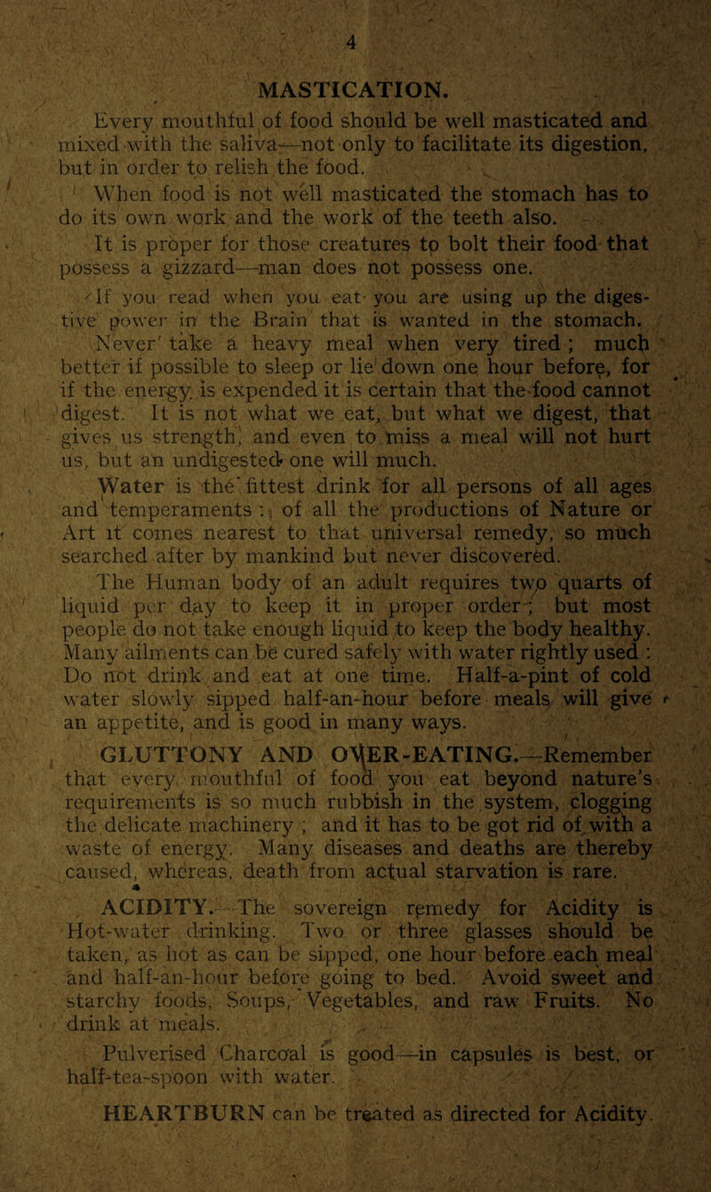 MASTICATION. » ' .1 Every mouthful of food should be well masticated and mixed with the saliva—not only to facilitate its digestion, but in order to relish .the food. . When food is not well masticated the stomach has to do its own work and the work of the teeth also. It is proper for those creatures to bolt their food that possess a gizzard—man does not possess one. 'If you read when you eat-you are using up the diges¬ tive power in the Brain that is wanted in the stomach. Never' take a heavy meal when very tired ; much better if possible to sleep or lie' down one hour before, for if the energy, is expended it is certain that the-food cannot digest. It is not what we eat, but what we digest, that gives us strength^ and even to miss a meal will not hurt us, but an undigested* one will much. Water is the, fittest drink for all persons of all ages and temperaments:-, of all the productions of Nature or Art it comes nearest to that universal remedy, so much searched after by mankind but never discovered. The Human body of an adult requires twp quarts of liquid per d,ay to keep it in proper order ; but most people do not take enough liquid to keep the body healthy. Many ailments can be cured safely with water rightly used : Do not drink and eat at one time. Half-a-pint of cold w ater slowly sipped half-an-hour before meals will give t an appetite, and is good in many ways. GLUTTONY AND 0\^ER-EATING.~Remember that ever}/ mouthful of food you eat beyond nature’s requirements is so much rubbish in the . system, clogging the. delicate machinery ; and it has to be got rid of.with a waste, of energy. Man}/ diseases and deaths are thereby caused, w/hereas, death from actual starvation is rare. ACIDITY.—The sovereign rpmedy for Acidity is Hot-w^ater drinking. Two or three glasses should be taken, as hot as can be sipped, one hour before each meal and half-an-honr before going to bed. Avoid sweet and starchy foods. Soups, Vegetables, and raw' Fruits. No drink at meals. Pulverised Charcoal is good—in capsules is best, or half-tea-spoon wdth water. HEARTBURN can be treated as directed for Acidity.
