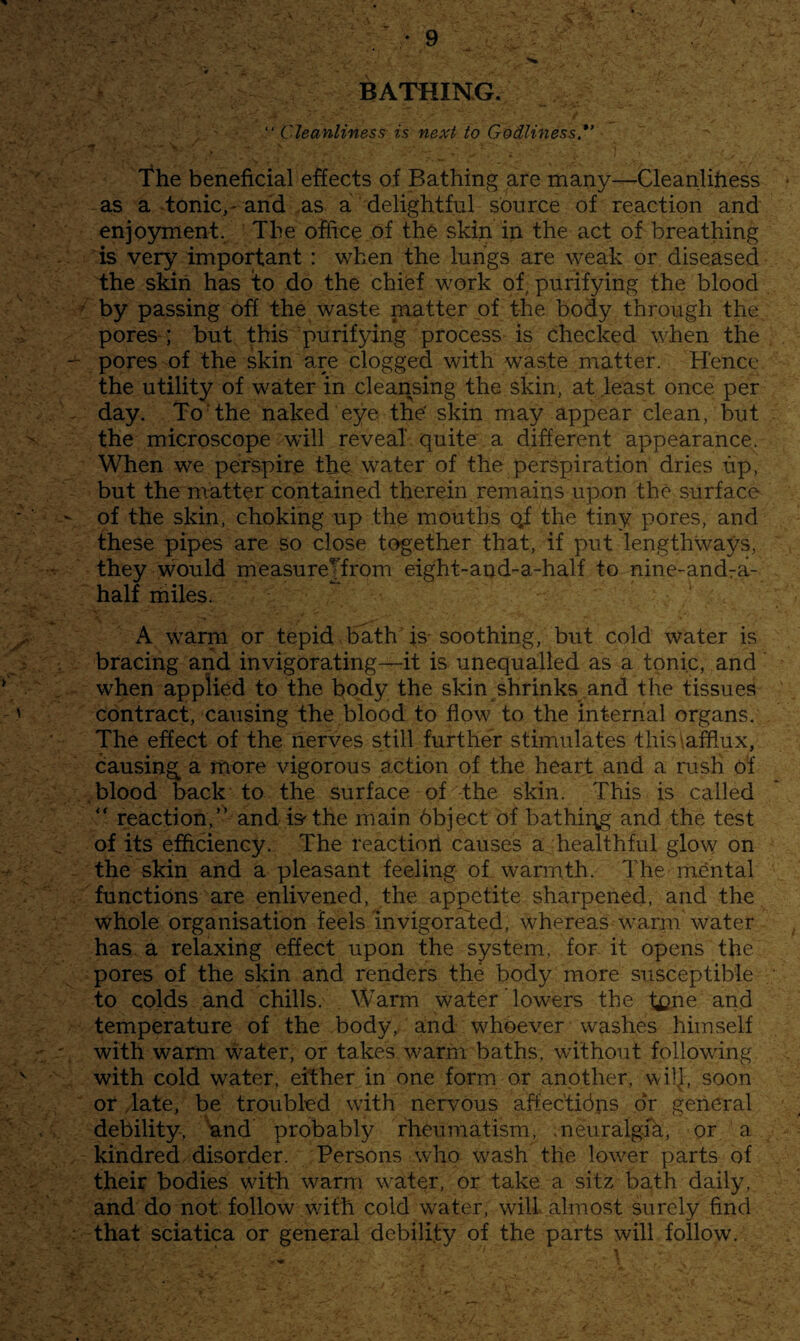 BATHING. “ Cleanliness is next to Godliness.*’ The beneficial effects of Bathing are many—Cleanlihess as a tonic,' and ,as a delightful source of reaction and enjoyment. The office of the skin in the act of breathing is very important : when the lungs are weak or diseased the skin has to do the chief work of purifying the blood by passing off the waste matter of the body through the, pores-; but this purifying process is checked when the pores of the skin are clogged with waste matter. Hence the utility of water in cleansing the skin, at least once per day. To The naked eye tne' skin may appear clean, but the microscope will reveal quite a different appearance. When we perspire the water of the perspiration dries up, but the matter contained therein remains upon the surface of the skin, choking up the mouths qf the tiny pores, and fhese pipes are so close together that, if put lengthways, they would measureTfrom eight-and-a-half to nine-andra- half niiles. A warni or tepid bath is- soothing, but cold water is bracing and invigorating—it is unequalled as a tonic, and when applied to the body the skin shrinks and the tissues contract, causing the blood to flow to the internal organs. The effect of the nerves still further stimulates this\afflux, causing a more vigorous action of the heart and a rush Of .blood back to the surface of the skin. This is called '' reaction,” and is'the main bbject of bathii^g and the test of its efficiency. The reaction causes a healthful glow on the skin and a pleasant feeling of warmth. The mental functions are enlivened, the appetite sharpened, and the whole organisation feels invigorated, whereas warm water has a relaxing effect upon the system, for it opens the pores of the skin and renders the body more susceptible to colds and chills. Warm water Towers the t£?rie and temperature of the body, and whoever washes himself with warm water, or takes warm baths, without following with cold water, either in one form or another, wilj, soon or Tate, be troubled with nervous affec'tibns dr general debility, und probably rheumatism, .neuralgik, or a kindred disorder. Persons who wash the lower parts of their bodies with warm water, or take a sitz bath daily, and do not follow with cold water, will almost surely find that sciatica or general debility of the parts will follow.