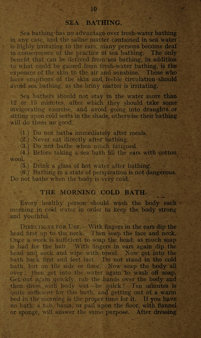 ( SEA BATHING. %■ Sea bathing ’has no advantage over fresh-water bathing in any case, and the saline matter contained in sea water ‘ is highly irritating to the ears, many persons become deaf in-consequence of the practice of sea bathing; The only benefit that can be derived from sea bathing, in addition to what could be gained from fresh-water bathing, is the exposure of the skin, to the air and sunshine. Those who have eruptions of the skin and, feeble circulation should . avoid sea bathing, as the briny matter is irritating. Sea bathers should not stay in the water more than 12 or 15 minutes, after which they should take some invigorating exercise, and avoid- going into draughts or sitting upon cold seats in the shade, othersvise their bathing will do them no good. (1.) Do not bathe immediately after meals. ' (2.) Never eat directly after bathing. . (3.) Do ,not bathe when niuch fatigued. . (4.) Before taking a sea bath fill the ears with cotton wool. . . \ ^ (5.) Drink a glass of hot water after bathing. (G.y Bathing in a state of perspiration is not dangerous. Do riot bathe ^w^hen the i^ody is very cold. THE MORNING COLD BATH. • - Every healthy person- should wash the body each ■- morning in cold water in order to keep the body strong . and youthful. Directions tor Use.—With fingers in the ears dip the head first up to the neck. Then soap the face and neck. Onjce a week is sufficient to soap the head, as much soap • is bad for the hair. With fingers in ears again dip the head and neck and wipe with towel. Now' get into the bath back first and feet last. Do not stand in the cold bath, but on the side or floor.Now soap the body all over ; then get into the water again to wash off soap. Get ouf again quickly, rub the-hands over the body and - then dress.with body w’et—-be quick! Ten minutes is quite sufficient for this bath, and getting out of a w'arm - bed in the morning is the proper tiine for it. If you have no bath, a tub, basin, or .pail upon the floor, with flannel or sponge, will answ^er the same purpose. After dressing