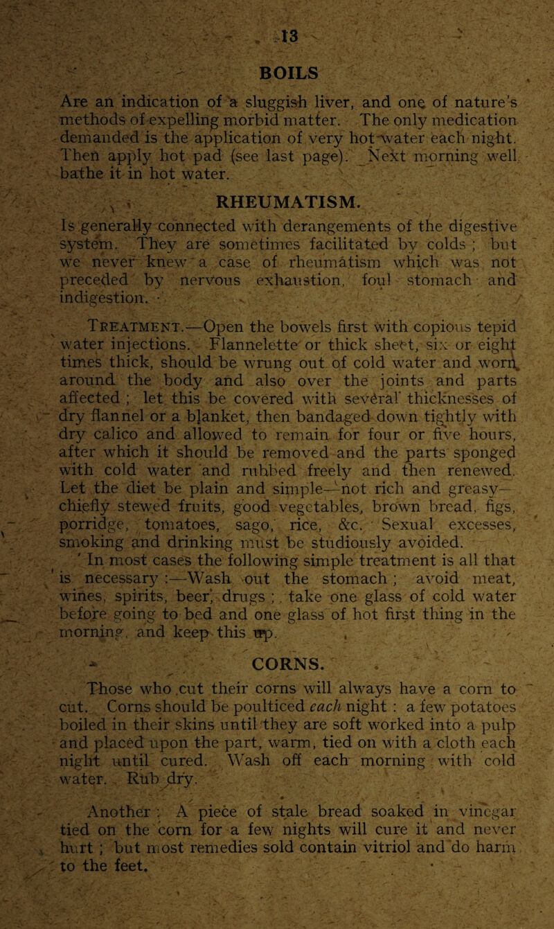 BOILS Are an indication of'a sluggish liver, and one of nature’s methods of expelling miOrbid matter. The only medication demanded is the application of very hotAvater each nigTt. Then apjdy hot pad (see last pag^). _Ne3ct morning well, bathe it in hot water. ^ , RHEUMATISM. Is general'ly connected with derangements of the digestive system. They are sometimes facilitated by colds ; but we never knew ■ a case of rheumatism which was not preceded by nerVous exhaustion, foul stomach and indigestion. • Treatment.—-Open the bowels first \vith copious tepid water injections. Flannelette'or thick sheet, six or eight times thick, should be wrung out of cold water and wori\ around the body and also over the joints and parts affected ; let this be covered with several* thicknesses of ^ dry flannel or a blanket, then bandaged down tightly with dry calico and allowed to remain for four or five hours, after which it should be removed and the parts sponged with cold water ‘and nibbed freely and then renewed. Let the diet be plain and simple—not rich and greasy— chiefly stewed fruits, good vegetables, brown bread, figs, porridge, tomatoes, sago,’ rice, &c. ' Sexual excesses, smoking and drinking must be studiously avoided. ' In most cases the following simple treatment is all that 'is necessary:—Wash out the stomach; avoid meat, wines, spirits, beer) drugs ;. take one glass of cold water before going to bed and one glass of hot first thing in the morning, and keep this wp. , i ■ CORNS. Those who .cut their corns will always have a corn to cut. Corns should be poulticed each night : a few potatoes boiled in their skins until they are soft w^orked into a pulp ^ and placed upon the part, warm, tied on with a cloth each night until cured. Wash off each morning with cold water. . Rub jir'y. '\ • Another ; A piece of stale bread soaked in vinegar tied on the corn for a few nights will cure it and never ,v hurt ; but most remedies sold contain vitriol and do harip : to the feet, ‘ •