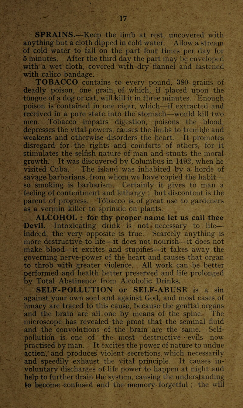 SPRAINS.^Keep the limb at rest, uncovered with anything but a cloth dipped in cold water. Allow a stream of cold water to fall on the part four times per day for 6 minutes. After the third day the part ipay be enveloped with* a wet cloth, covered with dry flannel and fastened with calico bandage. TOBACCO contains to every pound, 380- grains of deadly poison, one grain^ of which, if placed upon the tongue of a dog or cat; will kill it in three minutes. Enough poison is contained in one cigar, which—^if extracted and received in a pure state into the stomach—would kill two men. .Tobacco impairs digestion, poisons the blood, depresses the vital powers, causes the limbs to tremthe and weakens and otherwise disorders the heart. It promotes disregard for the rights and comforts of others, for it stimulates the selfish nature of man and stunts the moral growth. It w,as discovered by Columbus in 1492, when he visited Cuba. The island was inhabited by a horde of savage barbarians, from whom we have copied the habit— So smoking is barbarism. Certainly it gives to man a ' feeling of contentment and lethargy ; but discontent is the ' parent of progress. Tobacco is-of great use to gardeners as a verjTiin killer to sprinkle on plants. ALCOHOL : for thy proper name let us call thee Devil. Intoxicating drink is not * necessary to life— indeed, the very opposite is true. Scarcely anything is more destructive to life-—it does not nourish-^it does not make, blood-—it excites and stupifies—it fakes away the. governing nerve-power of the heart and causes that organ to throb with greater violence. All work can be better performed and health better preserved and life prolonged by Total Abstinence from Alcoholic Drinks. SELF-POLLUTION or SELF-ABUSE is a sin against your own soul and against God, and most cases of lunacy are traced to this cause, because the genital organs and the brain are all one by means of the spine. The microscope has revealed the proof that the seminal fluid and the convolutions of the brain are the same. Self¬ pollution is. one of the most destructive - evils now practised by man. It excites the power of nature to undue action,’and produces violent secretions, which necessarily ■ and speedily exhaust the vital principle. It causes in-' voluntary discharges of life power to happen at night and help to further drain fhe system, causing the understanding to become confused and the memory-forgetful ; the will