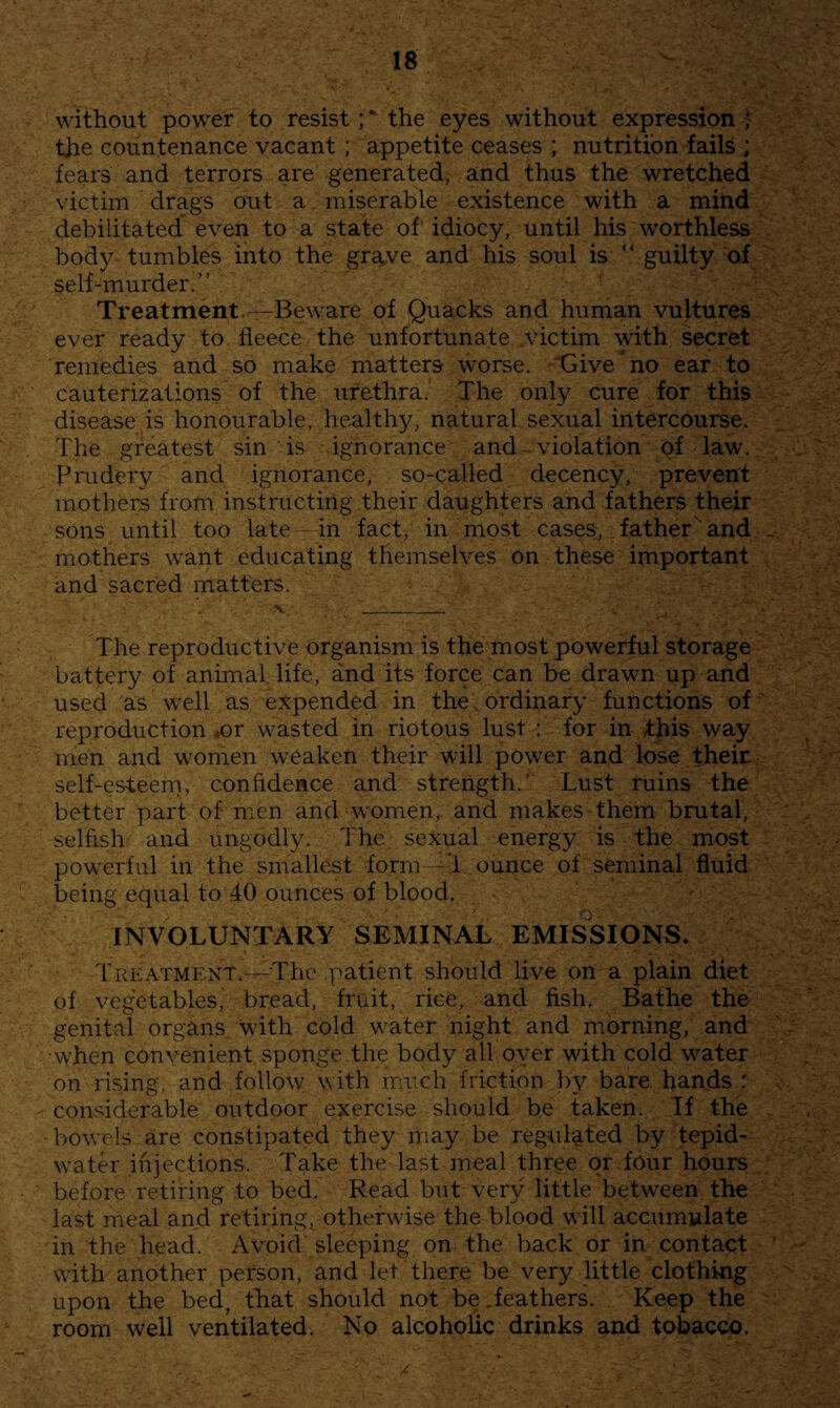 without power to resist;* the eyes without expression; the countenance vacant ; appetite ceases ; nutrition fails ; fears and terrors are generated, and thus the wretched victim drags out a miserable existence with a mind debilitated even to a state of' idiocy, until his worthless bod}^ tumbles into the grave and his soul is “ guilty of self-murder.” Treatment.^—Beware of Quacks and human vultures ever ready to fleece the unfortunate victim with secret remedies and so make matters worse. “Give no ear to cauterizations of the urethra. The only cure for this disease is honourable, healthy, natural sexual intercourse. The greatest sin is ignorance and - violation of law. Prudery and ignorance, so-called decency, prevent mothers from instructing their daughters and fathers their sons until too late in fact, in most cases, father'and mothers want educating themselves on these important and sacred matters. The reproductive organism is the most powerful storage battery of animal life, and its force can be drawn up and used as well as expended in the. ordinary functions of reproduction ^or wasted in riotous lust : for in /this way men and women weaken their will power and lose their self-esteem, confidence and strength. ‘ Lust ruins the better part of men and women, and makes them brutal, selfish and ungodly. The sexual energy is the most powerful in the smallest form--'i ounce of seminal fluid being equal to .40 ounces of blood. INVOLUNTARY SEMINAL EMISSIONS. Treatment.---The patient should live on a plain diet of vegetables,' bread, fruit, rice, and fish. Bathe the genital organs with cold water night and morning, and when convenient sponge the body all oyer with cold water on rising, and follow with iruich friction by bare hands r considerable outdoor exercise should be taken. If the bowels are constipated they may be regulated by tepid- water injections. Take the last meal three or four hours before retiring to bed. Read but very little between the last meal and retiring, otherwise the blood will accumulate in the head. Avoid sleeping on the back or in contact with another person, and let there be very little clothing upon the bed, that should not be.feathers. Keep the room well ventilated. No alcoholic drinks and tobacco. /
