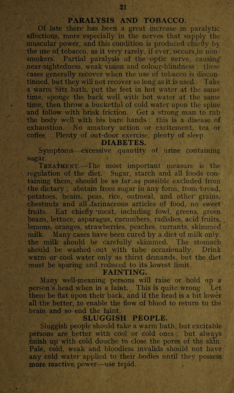 PARALYSIS AND TOBACCO. Of late there has been a great increase in paralytic affections, more especially in the nerves that supply the muscular power, and this condition is produced chiefly by the use of tobacco, as it very rarely, if ever, occurs,in non- smokers. Partial paralysis of the optic nerve, causing' near-sightedness, weak vision and colour-blindness : these cases generally recover when the use of tobacco is discon¬ tinued, but they will not recover so long as it is used. Take a warm Sitz bath, put, the feet in hot water at the same time, sponge the back well with hot water at the same time, then throw a bucketful of cold water upon the spine and follow with brisk friction. Get a strong man to rub the body welTwith his bare hands : this is a disease of exhaustion. No amatory action or excitement, tea or coffee. Plenty of out-door exercise, plenty of sleep. DIABETES. Symptoms—excessive quantity of urine containing sugar. Treatment.—The most important measure is the regulation of the diet. Sugar, starch and all foods con¬ taining them, should be as far.as possible excluded from the dietary ; abstain from sugar in any fonn, from bread, potatoes, beans, peas, rice, oatmeal, and other grains, chestnuts and all Tarinaceous articles of food, no sweet fruits. Eat chiefly ‘meat, including fowl, greens, green beans, lettuce, asparagus, cucumbers, radishes, acid fruits, lemons, oranges, strawberries, peaches, currants, skimmed milk. Many cases have been cured by a diet of milk only, the milk should be carefully skimmed. The stomach should be washed-out with tube occasionally. Drink warm or cool water only as thirst demands, but the diet must be sparing and reduced to its lowest limit. FAINTING. Many well-meaning persons will raise or hold up a person’s head when in a faint. This is quite wrong Let them be flat upon their back, and if the head is a bit lower all the better, to enable the flow of blood to return to the brain and so end the faint. SLUGGISH PEOPLE. Sluggish people should take a warm bath, but excitable persons are better with cool or cold ones ; but always finish up with cold douche to close the pores of the skin. Pale, cold, weak and bloodless invalids should not have any cold water applied to their bodies until they possess more reactive power-use tepid.