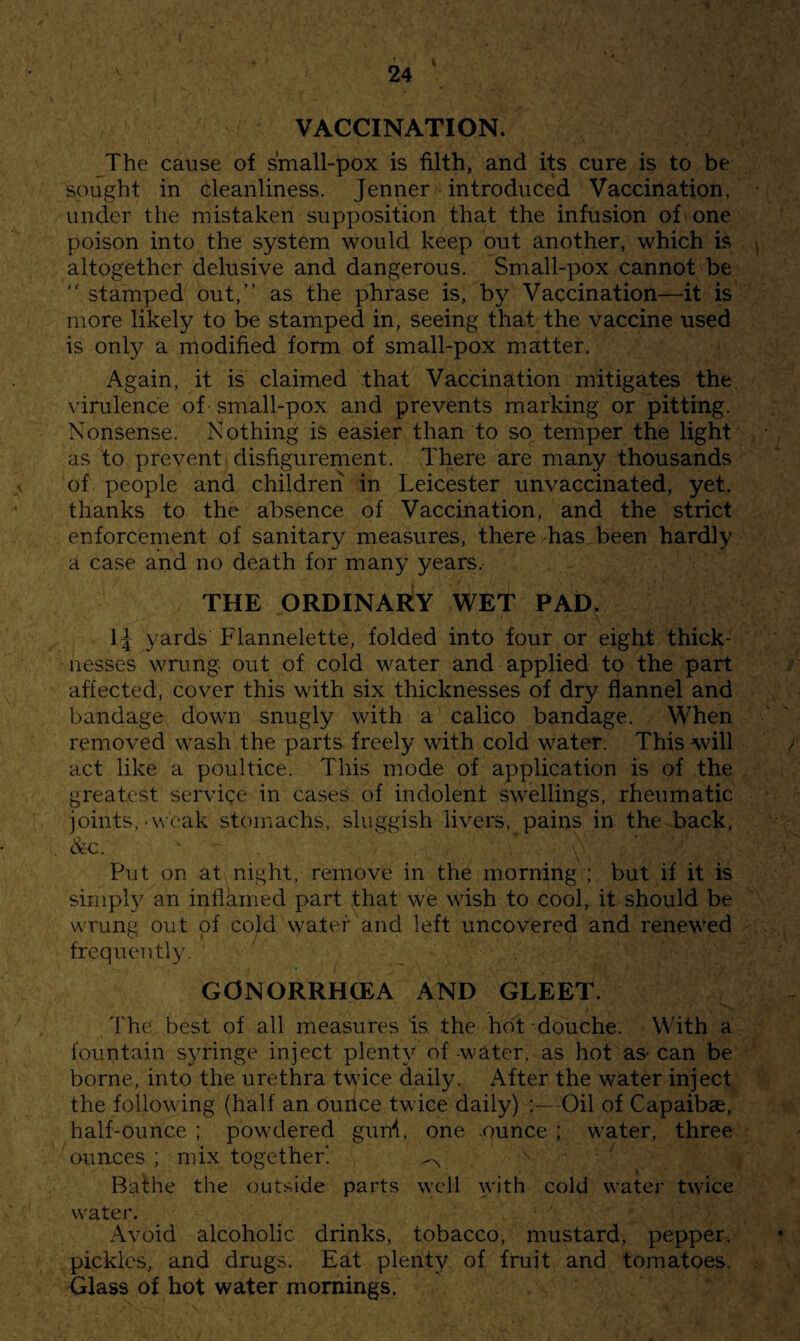 ( 24 VACCINATION. The cause of small-pox is filth, and its cure is to be sought in cleanliness. Jenner introduced Vaccination, under the mistaken supposition that the infusion of one poison into the system would keep out another, which is altogether delusive and dangerous. Small-pox cannot be  stamped out,” as the phrase is, by Vaccination—it is more likely to be stamped in, seeing that the vaccine used is only a modified form of small-pox matter. Again, it is claimed that Vaccination mitigates the virulence of small-pox and prevents marking or pitting. Nonsense. Nothing is easier than to so temper the light as to prevent disfigurement. There are many thousands of people and children in Leicester unvaccinated, yet, thanks to the absence of Vaccination, and the strict enforcement of sanitary measures, there has been hardly a case and no death for many years. THE ORDINARY WET PAD. IJ yards Flannelette, folded into four or eight thick¬ nesses wrung out of cold water and applied to the part affected, cover this with six thicknesses of dry flannel and bandage down snugly with a calico bandage. When removed wash the parts freely with cold water. This will act like a poultice. This mode of application is of the greatest servige in cases of indolent swellings, rheumatic joints,-weak stomachs, sluggish livers, pains in the back, &c. Put on at night, remove in the morning ; but if it is simph an inflamed part that we wish to cool, it should be wrung out of cold water and left uncovered and renewed frequcTitly. GONORRHCEA AND GLEET. I'he best of all measures is, the hot douche. With a fountain syringe inject plenty of water, as hot as- can be borne, into the urethra twice daily. After the water inject the following (half an ounce twice daily) :—Oil of Capaibae, half-ounce ; powdered guni, one ounce ; water, three ounces; mix together. ^ Bathe the outside parts well with cold water twice water. Avoid alcoholic drinks, tobacco, mustard, pepper, pickles, and drugs. Eat plenty of fruit and tomatoes. Glass of hot water mornings.