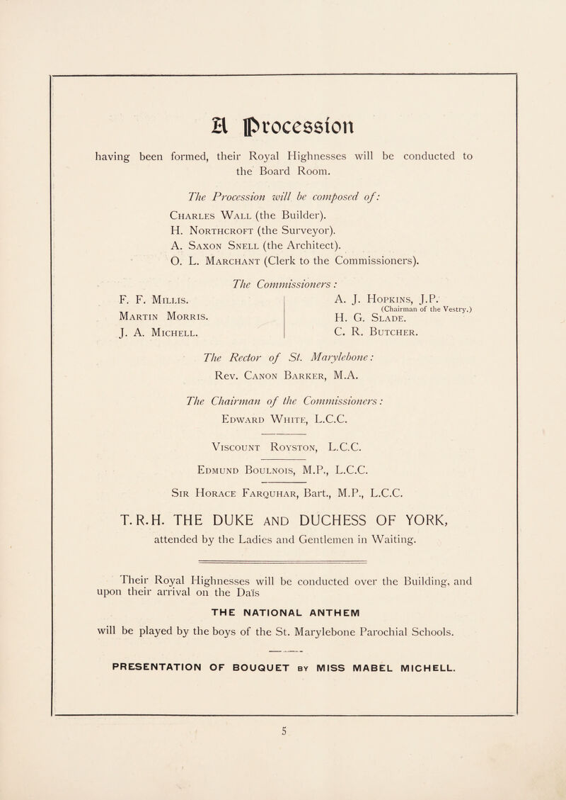 H procession having been formed, their Royal Highnesses will be conducted to the Board Room. The Procession will be composed of: Charles Wall (the Builder). H. Northcroft (the Surveyor). A. Saxon Snell (the Architect). O. L. Marchant (Clerk to the Commissioners). F. F. Mill is. Martin Morris. J. A. Michell. The Commissioners: A. J. H OPKINS, J.P. (Chairman of the Vestry.) H. G. Slade. C. R. Butcher. The Rector of St. Marylebone: Rev. Canon Barker, M.A. The Chairman of the Commissioners: Edward White, L.C.C. Viscount Royston, L.C.C. Edmund Boulnois, M.P,, L.C.C. Sir Horace Farquhar, Bart., M.P., L.C.C. T.R.H. THE DUKE and DUCHESS OF YORK, attended by the Ladies and Gentlemen in Waiting. Their Royal Highnesses will be conducted over the Building, and upon their arrival on the Dais THE NATIONAL ANTHEM will be played by the boys of the St. Marylebone Parochial Schools. PRESENTATION OF BOUQUET by MISS MABEL MICHELL.