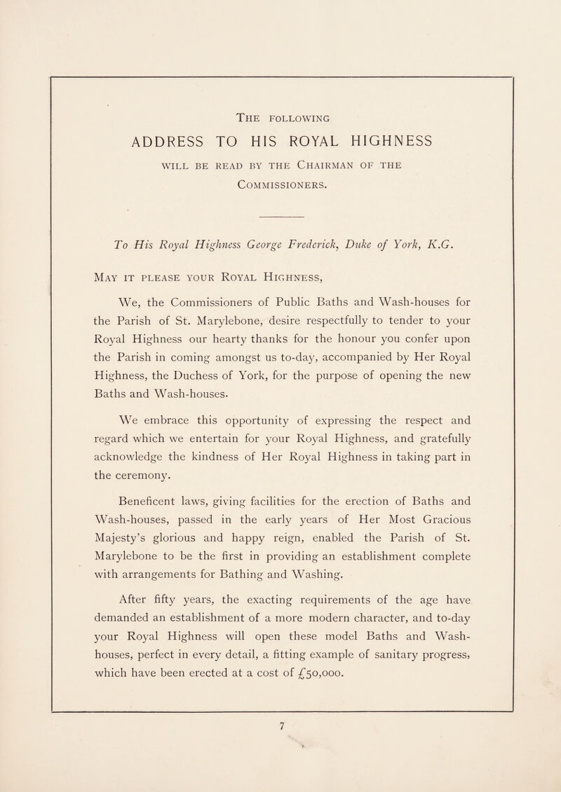 The following ADDRESS TO HIS ROYAL HIGHNESS WILL BE READ BY THE CHAIRMAN OF THE Commissioners. To His Royal Highness George Frederick, Duke of York, K.G. May it please your Royal Highness, We, the Commissioners of Public Baths and Wash-houses for the Parish of St. Marylebone, desire respectfully to tender to your Royal Highness our hearty thanks for the honour you confer upon the Parish in coming amongst us to-day, accompanied by Her Royal Highness, the Duchess of York, for the purpose of opening the new Baths and Wash-houses. We embrace this opportunity of expressing the respect and regard which we entertain for your Royal Highness, and gratefully acknowledge the kindness of Her Royal Highness in taking part in the ceremony. Beneficent laws, giving facilities for the erection of Baths and Wash-houses, passed in the early years of Her Most Gracious Majesty’s glorious and happy reign, enabled the Parish of St. Marylebone to be the first in providing an establishment complete with arrangements for Bathing and Washing. After fifty years, the exacting requirements of the age have demanded an establishment of a more modern character, and to-day your Royal Highness will open these model Baths and Wash¬ houses, perfect in every detail, a fitting example of sanitary progress, which have been erected at a cost of £50,000.