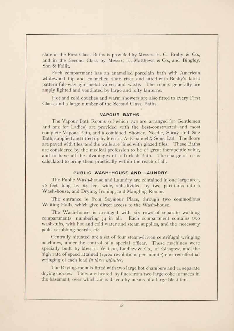 slate in the First Class Baths is provided by Messrs. E. C. Braby & Co., and in the Second Class by Messrs. E. Matthews & Co., and Bingley, Son & Follit. Each compartment has an enamelled porcelain bath with American whitewood top and enamelled slate riser, and fitted with Busby’s latest pattern full-way gun-metal valves and waste. The rooms generally are amply lighted and ventilated by large and lofty lanterns. Hot and cold douches and warm showers are also fitted to every First Class, and a large number of the Second Class, Baths. 4 VAPOUR BATHS. The Vapour Bath Rooms (of which two are arranged for Gentlemen and one for Ladies) are provided with the best-constructed and most complete Vapour Bath, and a combined Shower, Needle, Spray and Sitz Bath, supplied and fitted up by M essrs. A. Emanuel & Sons, Ltd. The floors are paved with tiles, and the walls are lined with glazed tiles. These Baths are considered by the medical profession to be of great therapeutic value, and to have all the advantages of a Turkish Bath. The charge of i/- is calculated to bring them practically within the reach of all. PUBLIC WASH-HOUSE AND LAUNDRY. The Public Wash-house and Laundry are contained in one large area, 76 feet long by 64 feet wide, sub-divided by two partitions into a Wash-house, and Drying, Ironing, and Mangling Rooms. The entrance is from Seymour Place, through two commodious Waiting Halls, which give direct access to the Wash-house. The Wash-house is arranged with six rows of separate washing compartments, numbering 74 in all. Each compartment contains two wash-tubs, with hot and cold water and steam supplies, and the necessary pails, scrubbing boards, etc. Centrally situated are a set of four steam-driven centrifugal wringing machines, under the control of a special officer. These machines were specially built by Messrs. Watson, Laidlaw & Co., of Glasgow, and the high rate of speed attained (1,200 revolutions per minute) ensures effectual wringing of each load in three minutes. Hie Drying-room is fitted with two large hot chambers and 74 separate drying-horses. They are heated by flues from two large coke furnaces in the basement, over which air is driven by means of a large blast fan.